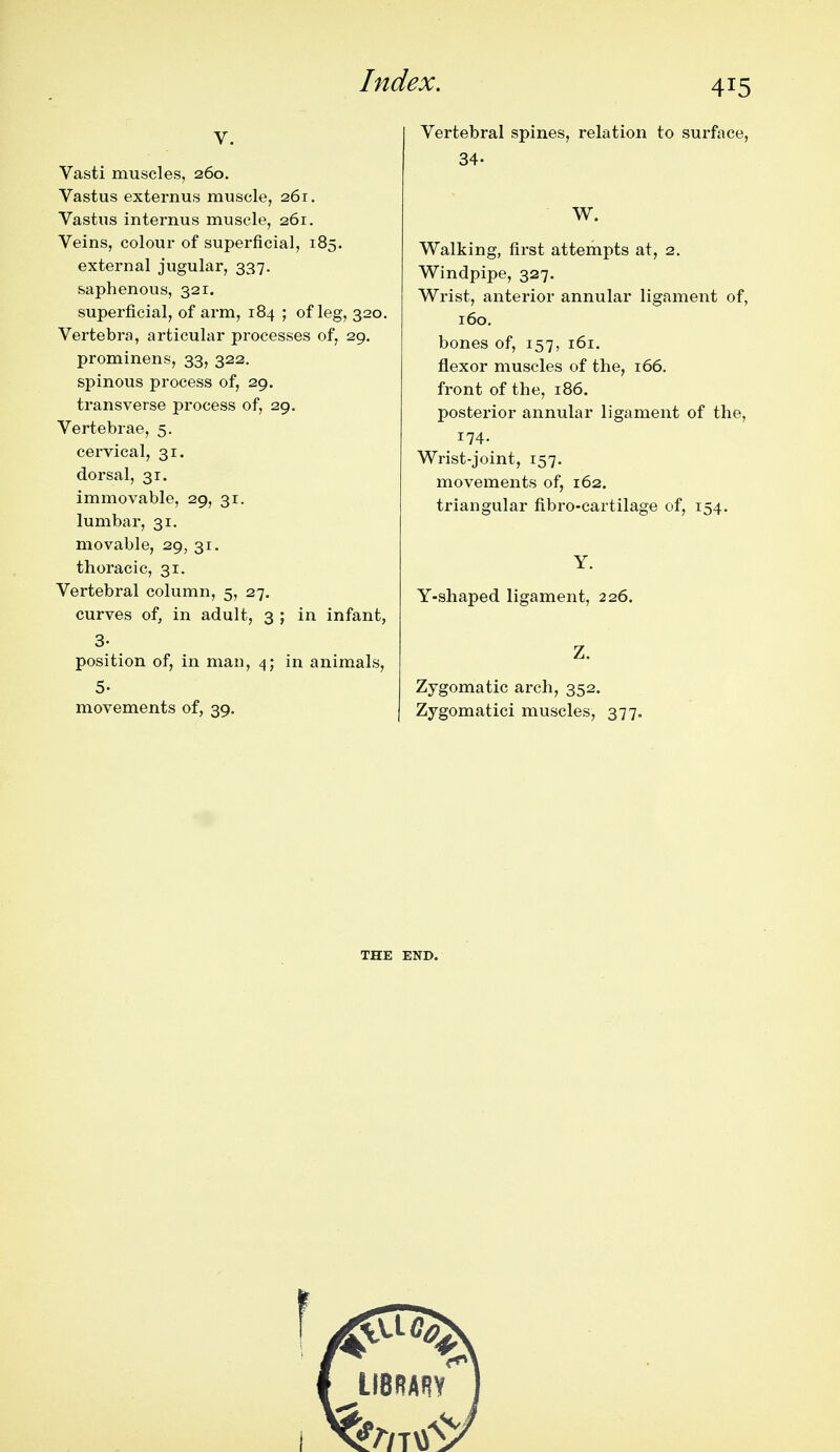 V. Vasti muscles, 260. Vastus externus muscle, 261. Vastus internus muscle, 261. Veins, colour of superficial, 185. external jugular, 337. saphenous, 321. superficial, of arm, 184 ; of leg, 320. Vertebra, articular processes of, 29. prominens, 33, 322. spinous process of, 29. transverse process of, 29. Vertebrae, 5. cervical, 31. dorsal, 31. immovable, 29, 31. lumbar, 31. movable, 29, 31. thoracic, 31. Vertebral column, 5, 27. curves of, in adult, 3 ; in infant, 3- position of, in man, 4; in animals, 5. movements of, 39. Vertebral spines, relation to surface, 34. W. Walking, first attempts at, 2. Windpipe, 327. Wrist, anterior annular ligament of, 160, bones of, 157, 161. flexor muscles of the, 166, front of the, 186. posterior annular ligament of the, 174. Wrist-joint, 157. movements of, 162. triangular fibro-cartilage of, 154. Y. Y-shaped ligament, 226. Z. Zygomatic arch, 352. Zygomatici muscles, 377. THE END.