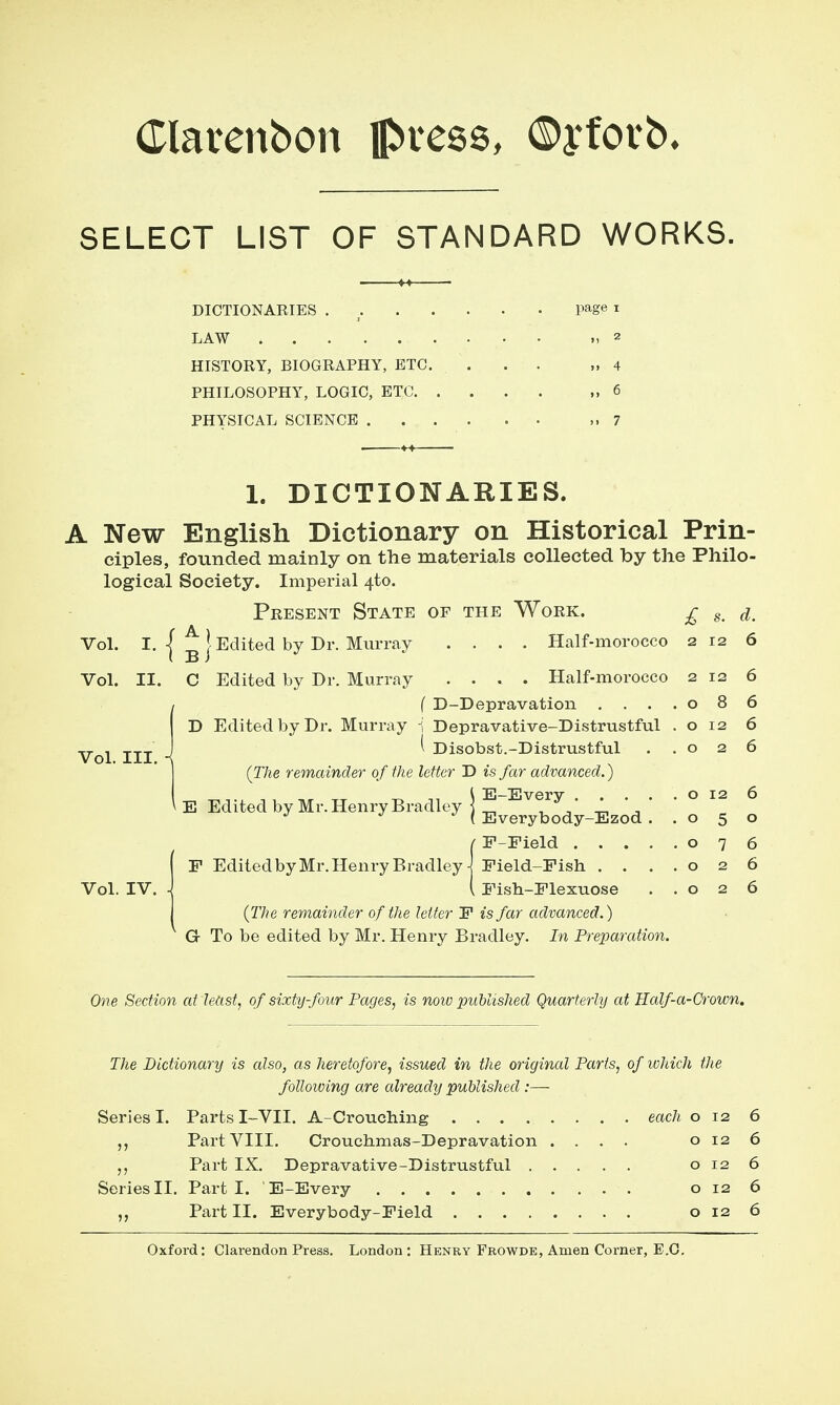 (Tlarenbon pvcQQ, ©yforb. SELECT LIST OF STANDARD WORKS. DICTIONARIES . _ page i LAW ,2 HISTORY, BIOGRAPHY, ETC. ... „ 4 PHILOSOPHY, LOGIC, ETC ,,6 PHYSICAL SCIENCE ,.7 1. DICTIONARIES. A New English Dictionary on Historical Prin- ciples, founded mainly on the materials collected by the Philo- logical Society. Imperial 4to. Present State of the Work. £ Vol. I. I ^ J Edited by Dr. Murray .... Half-morocco 2 12 6 Vol. II. C Edited by Dr. Murray .... Half-morocco 2 12 6 f D-Depravation . . . .086 D Edited by Dr. Murray 1 Depravative-Distrustful . o 12 6 ^ Disobst.-Distrustful ..026 (The remainder of the letter D is far advanced.) E-Every o 12 6 Everybody-Ezod ..050 F-Field 076 Field-Fish . . ,.026 Fish-Flexuose ..026 (The remainder of the letter F is far advanced.) G To be edited by Mr. Henry Bradley. In Preparation. Vol. III. Vol. IV. E Edited by Mr. Henry Bradley F Edited by Mr. Henry Bradley One Section at least, of sixty-four Pages, is now published Quarterly at Half-a-Crown, The Dictionary is cdso, as heretofore, issued in the original Parts, of which the folloiving are already published :— Series I. Parts I-VII. A-Croucliing each 012 6 Part VIII. Crouchmas-Depravation .... o 12 6 Part IX. Depravative-Distrustful o 12 6 SeriesII. Parti. E-Every o 12 6 Part II. Everybody-Field 0126 Oxford: Clarendon Press. London: Henry Frowde, Amen Corner, E.G.