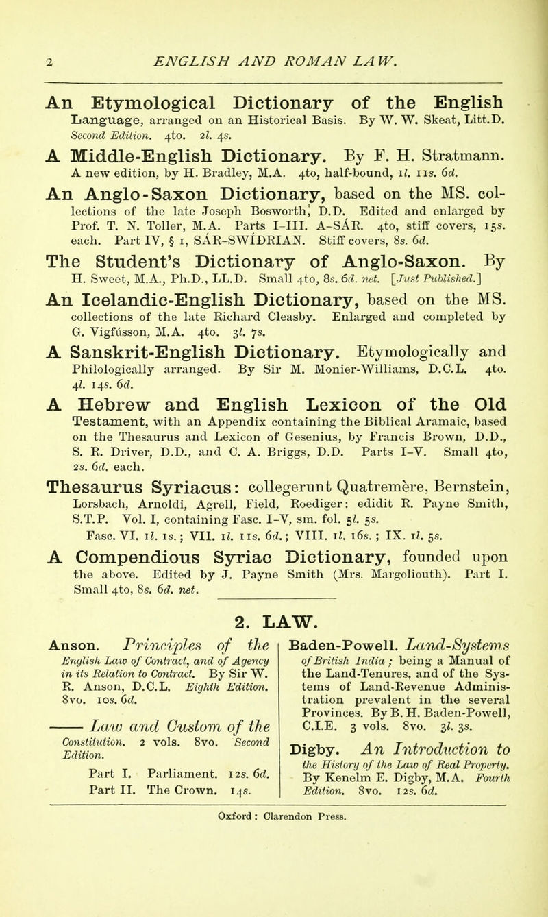 An Etymological Dictionary of the English Language, arranged on an Historical Basis. By W. W. Skeat, Litt.D. Second Edition, ^to. 2I. 4s. A Middle-English Dictionary. By F. H. Stratmann. A new edition, by H. Bradley, M.A. 4to, half-bound, il. iis. 6d. An Anglo-Saxon Dictionary, based on the MS. col- lections of the late Joseph Bosworth^ D.D. Edited and enlarged by Prof. T. N. Toller, M.A. Parts I-III. A-SAE. 4to, stiff covers, 15s. each. Part IV, § i, SAR-SWIDRIAN. Stiff covers, 8s. 6d. The Student's Dictionary of Anglo-Saxon. By H. Sweet, M.A., Ph.D., LL.D. Small 4to, 8s. 6d. nd. [J»s< Published.'] An Icelandic-English Dictionary, based on the MS. collections of the late Richard Cleasby. Enlarged and completed by G. Vigfiisson, M.A. 4to. 7s. A Sanskrit-English Dictionary. Etymologically and Philologically arranged. By Sir M. Monier-Williams, D.C.L. 4to. 4?. 14s. 6d. A Hebrew and English Lexicon of the Old Testament, with an Appendix containing the Biblical Aramaic, based on the Thesaurus and Lexicon of Gesenius, by Francis Brown, D.D., S. R. Driver, D.D., and C. A. Briggs, D.D. Parts I-V. Small 4to, 2s. 6d. each. Thesaurus Syriacus: collegerunt Quatremere, Bernstein, Lorsbach, Arnoldi, Agrell, Field, Roediger: edidit R. Payne Smith, S.T.P. Vol. I, containing Fasc. I-V, sm. fol. 5^. 5s. Fase. VI. il. is.; VII. iZ. iis. 6d.; VIII. il. i6s. ; IX. il. 5s. A Compendious Syriac Dictionary, founded upon the above. Edited by J. Payne Smith (Mrs. Margoliouth). Part I. Small 4to, 8s. 6d. net. 2. LAW. Anson. Principles of the English Law of Contract, and of Agency in its Relation to Contract. By Sir W. R. Anson, D.C.L. Eighth Edition. 8vo. I OS. 6d. Laiu and Custom of the Constitution. 2 vols. 8vo. Second Edition. Part I. Parliament. 12s. 6d. Part IL The Crown. 14s. Baden-Powell. Land-Systems of British India ; being a Manual of the Land-Tenures, and of the Sys- tems of Land-Revenue Adminis- tration prevalent in the several Provinces, By B. H. Baden-Powell, CLE. 3 vols. 8vo. il. 3s. Digby. An Introduction to the History of the Law of Real Property. By Kenelm E. Digby, M.A. Fourth Edition. Svo. 12s. 6d.