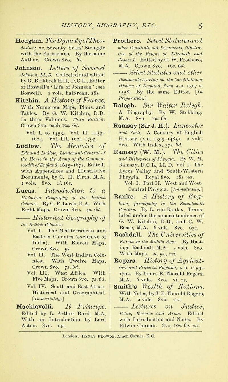 Hodgkin. TheDynastyofTheo- dosius; or, Seventy Years' Struggle with the Barbarians. By the same Author. Crown 8vo. 6s. Johnson. Letters of Samuel Johfison, LL.D. Collected and edited by G. Birkbeck Hill, D.C.L., Editor of Boswell's ' Life of Johnson ' (see Boswell). 2 vols, half-roan, 28s. Kitchin. A History of France. With Numerous Maps, Plans, and Tables. By G. W. Kitchin, D.D. In three Volumes. Third Edition. Crown Svo, each los. 6d. Vol. I. to 1453. Vol. II. 1453- 1624. Vol. III. 1624-1793. Ludlow. The Memoirs of Edmund Ludlow, Lieutenant-General of the Horse in the Army of the Common- wealth of England, 1625-1672. Edited, with Appendices and Illustrative Documents, by C. H. Firth, M.A. 2 vols. Svo. \l. 16s, Lucas. Introduction to a Historical Geography of the British Colonies. By C. P. Lucas, B. A. With Eight Maps. Crown Svo. 4s. 6d. Historical Geography of the British Colonies: Vol. I. The Mediterranean and Eastern Colonies (exclusive of India). With Eleven Maps. Crown Svo. 5s. Vol. II. The West Indian Colo- nies. With Twelve Maps. Crown Svo. 7s. Gd. Vol. III. Vv^est Africa. With Five Maps. Crown Svo. 7s. 6d. Vol. IV. South and East Africa. Historical and Geographical. \_Immediately.'\ Machiavelli. II Principe. Edited by L. Arthur Burd, M.A. With an Introduction by Lord Acton. Svo. 14s. Prothero. Select Statutes and other Constitutional Documents, illustra- tive of the Reigns of Elizabeth and James I. Edited by G. W. Prothero, M.A. Crown Svo. los. 6d. Select Statutes and other Documents bearing on the Constitutional History of England, from a.d. 1307 to 155S. By the same Editor. [In Preparation.l Ralegh. Sir Walter Rcdegh. A Biography. By W. Stebbing, M.A. Svo. I OS. 6d. Ramsay (Sir J. H.). Lancaster and York. A Century of English History (a.d. 1399-14S5). 2 vols. Svo. With Index, 37s. 6d. Ramsay (W. M.). The Cities and Bishoprics of Phrygia. By W. M. Ramsay, D.C.L., LL.D. Vol. I. The Lycos Valley and South-Western Phrygia. Royal Svo. iSs. net. Vol. I. Part IL West and West- Central Phrygia. [Immediately.'\ Ranke. A History of Eng- land, principally in the Seventeenth Century. By L. von Ranke. Trans- lated under the superintendence of G. W. Kitchin, D.D., and C. W. Boase, M.A. 6 vols. Svo. 63s. Rashdall. The Universities of Europe in the Middle Ages. By Hast- ings Rashdall, M.A. 2 vols. Svo. With Maps. 2I. 5s., net. Rogers. History of Agricul- ture and Prices in England, a.d. 1259- 1702. By James E. Thorold Rogers, M.A. 6 vols. Svo. 7L 28. Smith's Wecdth of Nations, With Notes, by J. E. Thorold Rogers, M.A. 2 vols. Svo. 2 IS. Lectures on Justice, Police, Revenue and Arm,s. Edited with Introduction and Notes. By Edwin Cannan. Svo. los. 6rf. net.