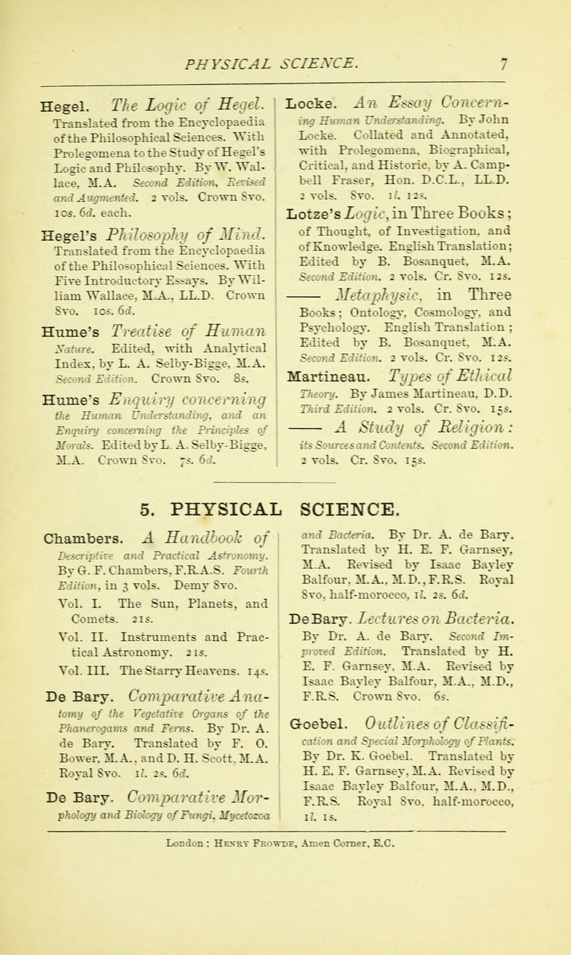 Hegel. The Logic of HtJtl. TTansLited from the Enevelopaedia ofthe Pliilosopliieal Sciences. ^Yith ; Prolegomena to the Study of Hegel's Logio^and Philosophy. By W. Wal- lace, M.A. Second Edition. JTrTfer-i and Angmentid. 2 vols. Crovrn Svo, ICS. 6d. each. Hegel's Philosophy of Mind. Tiv.r.slated frc^m :h-:- Er.cy-lopaedia of Phil.:^-^- ; With i PiveIn:ro:u::.iy E~~ays. By Wil- liam Wallace. M,A.. LL.D. Crown Svo. ICS. 6i. Hume's Treatise of Humo.n yj.:j.ri. Edited, with AnahTical Index, by L. A. Selby-Bigge. M.A. ' Z ■:. Crown Sto. 8.*. Hume's Eii'':id;:J concerning the H.i.-\ .'. '\---.';.ff?!^, aivi, an Zr.r./'/'\ :'.c? Primipks of ' E 1 r. 1 by L. A. Selby-Bigge, M.A. Cr-wn Svo. 7.?. 6d. Locke. J. n E.<say Concern- ing Human Z'nJ.-:'r.randing. By John Locke. Collated and Annotated, with Prolegomena, Biographical, Critical, and Historic, by A. Camp- bell Eraser, Hon. D.C.L.. LL.D. : vols. Svo. I.', i:--. liOtze's Lugic, in Three Books; of Thought, of Investigation, and of Knowledge. English Translation; Edited by B. Bosanquet. M.A. Sioo7id Edi:ion. 2 vols. Cr, Svo. 12s. Metaj^hysic. in Three Books: Ontology, Cosmology, and Psychology. English Translation ; Edited by B. Bosanqnet, M.A. Second Edition. 2 vols. Cr. Svo. 12s. Martineau. Types of Eth ica I Tn.eory. By James Martineau, D.D. Third Edition, j vols. Cr. Svo. 15s-. A Study of Religion: its Sources and Contents. Second Edition. 2 vols. Cr. Svo. 15s. 5. PHYSICAI Chambers. A Handhooh of -v;/; Pra:-:i:a2 Asts-oimny. By (>. F. Chambers, F.R.A.S. Fomth Edi:icn. in 3 vols. Demy Svo. Vol. I. The Sun. Planets, and Comets. :is. Vol. II. Instruments and Prac- tic^'il Astronomy. 21s. Vol. III. The Starry Heavens. 145. De Bary. Coinparative Ana- (■:■/■>::, ■:/ Vzp:::.:::-; Organs 0/ the P':.7arj Fen:s. By Dr. A. de Bary. Translated by E. 0. Bower. M.A.. and P. H. Scorr. M.A. Koyal Svo. i.. 6.f. De Bary. Comp>arative Mor- j.and Biology of Ftmgi,Myeeiosoa SCIENCE. and Bacteria. By Dr. A. de Bary. Ti-anslated by H. E. P. Garnsey. M.A. Eevised by Isaac Bayley Balfour. M. A.. M.D., F.R.S. Royal Svo. half-morocco, il. 2s. 6i. DeBary. Ztctures on Bacteria. By I'r. A. de Bary. Secmd Im- j:roved Edition. Translated by H. E. F. Gamsey. M.A. Revised by Isaac Bayley'Balfonr, M.A.. M.D.', F. RS. Crown Svo. 6s. G 0 eb e 1. 0 utlines of Classifl- .V.:. ', jkJ Special Morphology of Plants. By Dr. K. aoebel. Translated by H. E. F. G-arnsey, M.A. Revised by Isaac Bayley Balfour. M.A. M.d!, E.R..S. Royal Svo. half-morocco, l. 15.