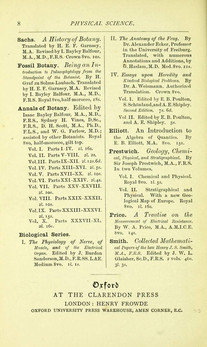 Sachs. A History of Botany. Translated by H. E. F. Garnsey, M. A. Revised by I. Bay ley Balfour, M.A.,M.D.,F.R.S. Crown 8vo. los. Fossil Botany. Being an In- troduction to Palaeophytology from the Standpoint of the Botanist. By H. Graf zu Solms-Laubacli. Translated by H. E. F. Garnsey, M. A. Revised by I. Bayley Balfour, M.A., M.D., F.R.S. Royal 8vo,half-morocco, i8s. Annals of Botany. Edited by Isaac Bayley Balfour, M.A., M.D., F.R.S., Sydney H. Vines, D.Sc, F.R.S., D. H. Scott, M.A., Ph.D., r.L.S., and W. G. Farlow, M.D.; assisted by other Botanists. Royal Svo, half-morocco, gilt top. Vol. I. Parts I-IV. i^. i6s. Vol. II. Parts V-VIII. 2I 2s. Vol.III. PartsIX-XII. 2l.12s.6d. Vol. IV. Parts XIII-XVI. 2I 5s. Vol.V. Parts XVII-XX. 2L los. Vol. VI. PartsXXI-XXIV. 21.4s. Vol. VII. Parts XXV-XXVIII. 2l. I OS. Vol. VIII. Parts XXIX-XXXII. 2I. I OS. Vol. IX. Parts XXXIII-XXXVI. Vol. ^ x! Parts XXXVII-XL. 2I. 16s. Biological Series. I. The Physiology of Nerve, of Muscle, and of the Electrical Organ. Edited by J. Burden Sanderson, M.D., F.R.SS. L.&E. Medium Svo. i^. is. II. The Anatomy of the Frog. By Dr. Alexander Ecker, Professor in the University of Freiburg. Translated, with numerous Annotations and Additions, by O.Haslam,M.D. Med.Svo. 21s. IV. Essays upon Heredity and Kindred Biological Problems. By Dr. A. Weismann. Authorized Translation. Crown Svo. Vol. I. Edited by E. B. Poulton, S. Sch6nland,and A. E. Shipley. Second Edition, js. 6d. Vol. II. Edited by E. B. Poulton, and A. E. Shipley. 5s. Elliott. An Introduction to the Algebra of Quantics. By E. B. Elliott, M.A. Svo. 15s. Prestwich. Geology, Cliemi- cal, Physiccd, and Stratigraphiccd. By Sir Joseph Prestwich, M.A., F.R.S. In two Volumes. Vol. I. Chemical and Physical. Royal Svo. il. 5s. Vol, II. Strati graphical and Physical. With a new Geo- logical Map of Europe. Royal Svo. il. 16s. Price. A Treatise on the Measurement of Electriccd Resistance. By W. A. Price, M.A., A.M.I.C.E. Svo. 14s. Smith. Collected Mathemati- cal Papers of the late Henry J. S. Smith, M.A., F.R.S. Edited by J. W. L. Glaisher, Sc.D., F.R.S. 2 vols. 4to. 3^. 3«. AT THE CLARENDON PRESS LONDON:HENRY FROWDE OXFORD UNIVERSITY PRESS WAREHOUSE, AMEN CORNER, E.G.