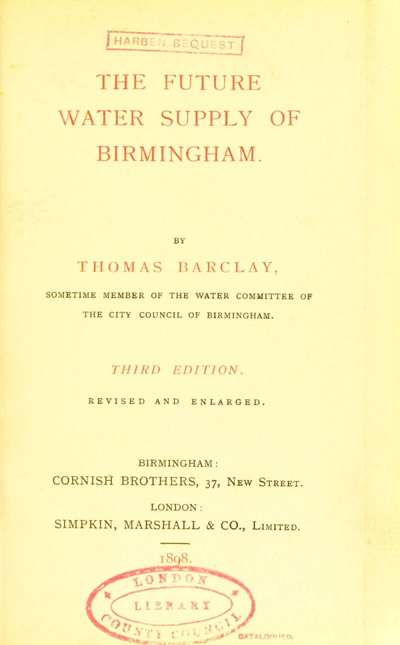 THE FUTURE WATER SUPPLY OF BIRMINGHAM. BY THOMAS BARCLAY, SOMETIME MEMBER OF THE WATER COMMITTEE OF THE CITY COUNCIL OF BIRMINGHAM. THIRD EDITION. REVISED AND ENLARGED. BIRMINGHAM: CORNISH BROTHERS, 37, New Street. LONDON: SIMPKIN, MARSHALL & CO., Limited.