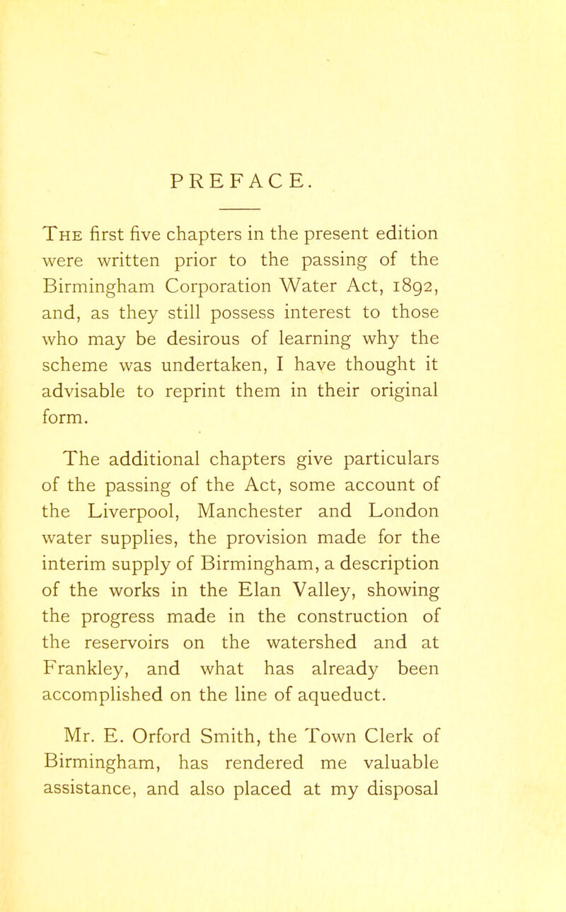 PREFACE. The first five chapters in the present edition were written prior to the passing of the Birmingham Corporation Water Act, 1892, and, as they still possess interest to those who may be desirous of learning why the scheme was undertaken, I have thought it advisable to reprint them in their original form. The additional chapters give particulars of the passing of the Act, some account of the Liverpool, Manchester and London water supplies, the provision made for the interim supply of Birmingham, a description of the works in the Elan Valley, showing the progress made in the construction of the reservoirs on the watershed and at Frankley, and what has already been accomplished on the line of aqueduct. Mr. E. Orford Smith, the Town Clerk of Birmingham, has rendered me valuable assistance, and also placed at my disposal