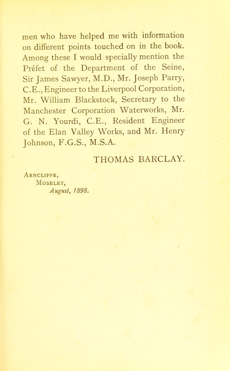 men who have helped me with information on different points touched on in the book. Among these I would specially mention the Prefet of the Department of the Seine, Sir James Sawyer, M.D., Mr. Joseph Parry, C.E., Engineer to the Liverpool Corporation, Mr. William Blackstock, Secretary to the Manchester Corporation Waterworks, Mr. G. N. Yourdi, C.E., Resident Engineer of the Elan Valley Works, and Mr. Henry Johnson, F.G.S., M.S.A. THOMAS BARCLAY. Arncliffe, MOSELEY, August, 1898.