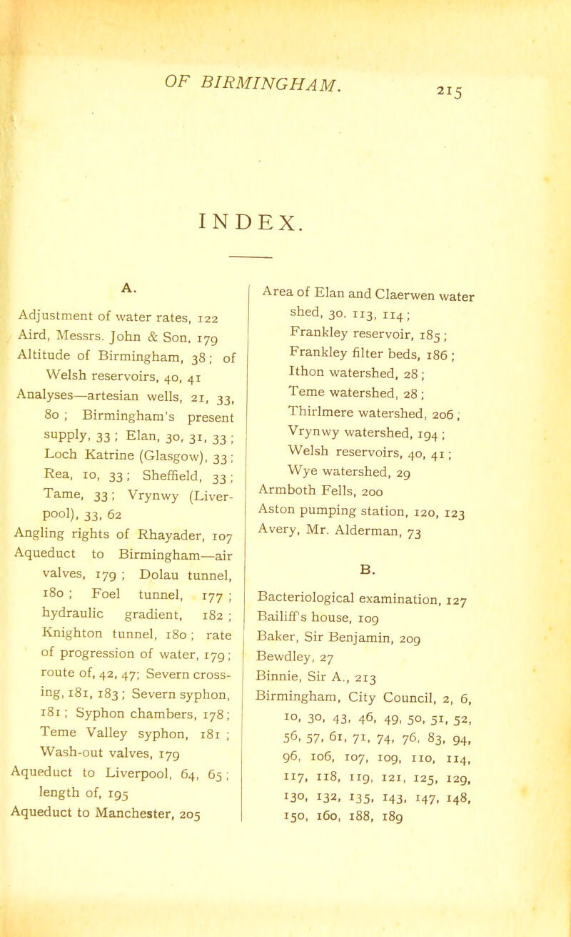 215 INDEX. A. Adjustment of water rates, 122 Aird, Messrs. John & Son. 179 Altitude of Birmingham, 38; of Welsh reservoirs, 40, 41 Analyses—artesian wells, 21, 33, 80 ; Birmingham's present supply, 33 ; Elan, 30, 31, 33 ; Loch Katrine (Glasgow), 33; Rea, 10, 33; Sheffield, 33; Tame, 33; Vrynwy (Liver- pool), 33. 62 Angling rights of Rhayader, 107 Aqueduct to Birmingham—air valves, 179 ; Dolau tunnel, 180 ; Foel tunnel, 177 ; hydraulic gradient, 182 ; Knighton tunnel, 180; rate of progression of water, 179; route of, 42, 47; Severn cross- ing, 181, 183; Severn syphon, r8r; Syphon chambers, 178; Tame Valley syphon, 181 ; Wash-out valves, 179 Aqueduct to Liverpool, 64, 65; length of, 195 Aqueduct to Manchester, 205 Area of Elan and Claerwen water shed, 30. 113, 114 ; Frankley reservoir, 185; Frankley filter beds, 186 ; Ithon watershed, 28; Teme watershed, 28; Thirlmere watershed, 206; Vrynwy watershed, 194 ; Welsh reservoirs, 40, 41; Wye watershed, 29 Armboth Fells, 200 Aston pumping station, 120, 123 Avery, Mr. Alderman, 73 B. Bacteriological examination, 127 Bailiff's house, 109 Baker, Sir Benjamin, 209 Bewdley, 27 Binnie, Sir A., 213 Birmingham, City Council, 2, 6, 10. 30, 43. 46, 49. 50. 51. 52, 56, 57, 61, 71, 74, 76, 83, 94, 96, 106, 107, 109, 110, 114, 117, 118, 119, 121, 125, 129, 130, 132, 135, 143, 147, 148, 150, 160, i88, 189