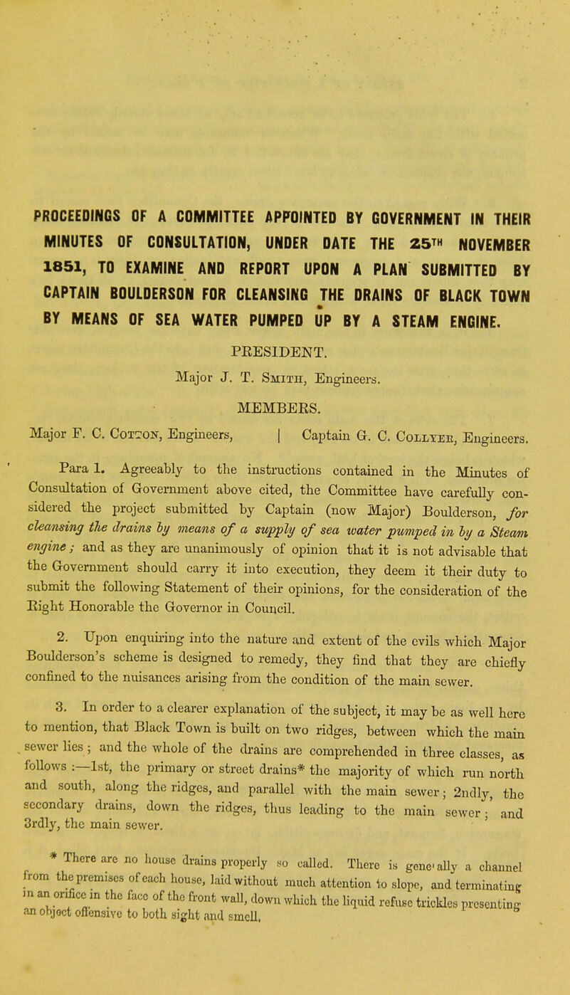 PROCEEDINGS OF A COMMITTEE APPOINTED BY GOVERNMENT IN THEIR MINUTES OF CONSULTATION, UNDER DATE THE 25™ NOVEMBER 1851, TO EXAMINE AND REPORT UPON A PLAN SUBMITTED BY CAPTAIN BOULDERSON FOR CLEANSING THE DRAINS OF BLACK TOWN BY MEANS OF SEA WATER PUMPED UP BY A STEAM ENGINE. PRESIDENT. Major J. T. Smith, Engineers. MEMBERS. Major E. C. Cotton, Engineers, | Captain G. C. Colltee, Engineers. Para 1. Agreeably to the instructions contained in the Minutes of Consultation of Government above cited, the Committee have carefully con- sidered the project submitted by Captain (now Major) Boulderson, for cleansing the drains by means of a supply of sea water pumped in by a Steam engine ; and as they are unanimously of opinion that it is not advisable that the Government should carry it into execution, they deem it their duty to submit the following Statement of their opinions, for the consideration of the Bight Honorable the Governor in Council. 2. Upon enquiring into the nature and extent of the evils which Major Boulderson's scheme is designed to remedy, they find that they are chiefly confined to the nuisances arising from the condition of the main sewer. 3. In order to a clearer explanation of the subject, it may be as well here to mention, that Black Town is built on two ridges, between which the main . sewer lies ; and the whole of the drains are comprehended in three classes, as follows :—1st, the primary or street drains* the majority of which run north and south, along the ridges, and parallel with the main sewer; 2ndly, the secondary drains, down the ridges, thus leading to the main sewer and 3rdly, the main sewer. * There are no house drains properly so called. There is gene-ally a channel from the premises of each house, laid without much attention to slope, and terminating - an ordice in the face of the front wall, down which the liquid refuse trickles presenting an object offensive to both sight and smell.