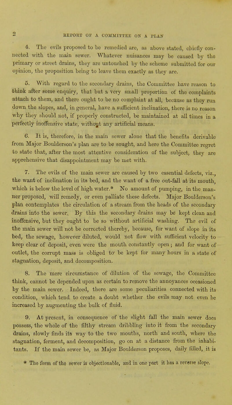 4. The evils proposed to be remedied are, as above stated, cbiefly con- nected with the main sewer. Whatever nuisances may be caused by the primary or street drains, they are untouched by the scheme submitted for our opinion, the proposition being to leave them exactly as they are. 5. With regard to the secondary drains, the Committee have reason to think after some enquiry, that but a very small proportion of the complaints attach to them, and there ought to be no complaint at all, because as they run down the slopes, and, in general, have a sufficient inclination, there is no reason why they should not, if properly constructed, be maintained at all times in a perfectby inoffensive state, without any artificial means. 6. It is, therefore, in the main sewer alone that the benefits derivable from Major Boulderson's plan are to be sought, and here the Committee regret to state that, after the most attentive consideration of the subject, they are apprehensive that disappointment may be met with. 7. The evils of the main sewer are caused by two essential defects, viz., the want of inclination in its bed, and the want of a free out-fall at its mouth, which is below the level of high water.* No amount of pumping, in the man- ner proposed, will remedy, or even palliate these defects. Major Boulderson's plan contemplates the circulation of a stream from the heads of the secondary drains into the sewer. By this the secondary drains may be kept clean and inoffensive, but they ought to be so without artificial washing. The evil of the main sewer will not be corrected thereby, because, for want of slope in its bed, the sewage, however diluted, would not flow with sufficient velocity to keep clear of deposit, even were the mouth constantly open; and for want of outlet, the corrupt mass is obliged to- be kept for many hours in a state of stagnation, deposit, and decomposition. 8. The mere circumstance of dilution of the sewage, the Committee think, cannot be depended upon as certain to remove the annoyances occasioned by the main sewer. Indeed, there are some peculiarities connected with its condition, which tend to create a doubt whether the evils may not even be increased by augmenting the bulk of fluid. 9. At present, in consequence of the slight fall the main sewer does possess, the whole of the filthy stream dribbling into it from the secondary' drains, slowly finds its way to the two mouths, north and south, where the stagnation, ferment, and decomposition, go on at a distance from the inhabi- tants. If the main sewer be, as Major Boulderson proposes, daily filled, it is * The form of the sewer is objectionable, and in one part it lias a reverse slope.