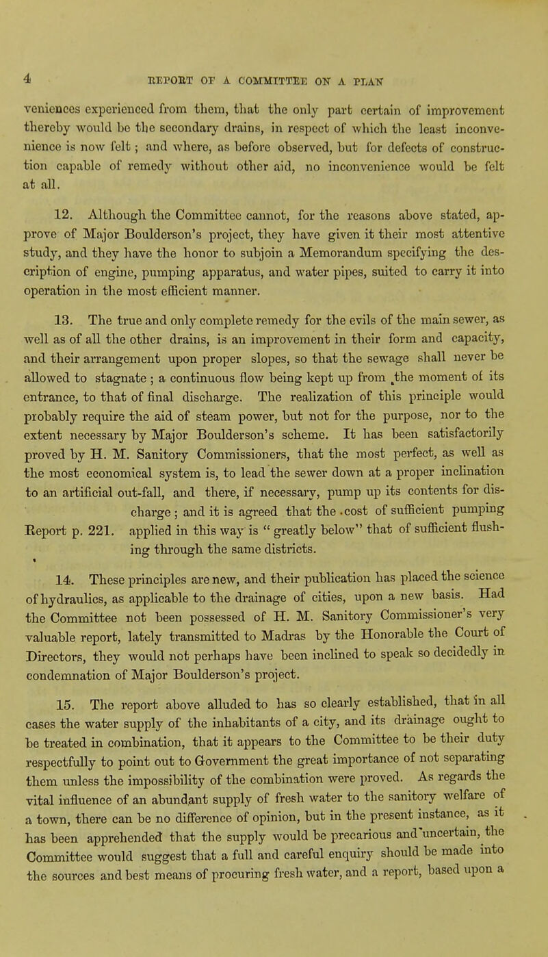 venienccs experienced from them, that the only part certain of improvement thereby would be tlie secondary drains, in respect of which the least inconve- nience is now felt; and where, as before observed, but for defects of construc- tion capable of remedy without other aid, no inconvenience would be felt at all. 12. Although the Committee cannot, for the reasons above stated, ap- prove of Major Boulderson's project, they have given it their most attentive study, and they have the honor to subjoin a Memorandum specifying the des- cription of engine, pumping apparatus, and water pipes, suited to carry it into operation in the most efficient manner. 13. The true and only complete remedy for the evils of the main sewer, as well as of all the other drains, is an improvement in their form and capacity, and their arrangement upon proper slopes, so that the sewage shall never be allowed to stagnate ; a continuous flow being kept up from the moment of its entrance, to that of final discharge. The realization of this principle would probably require the aid of steam power, but not for the purpose, nor to the extent necessary by Major Boulderson's scheme. It has been satisfactorily proved by H. M. Sanitory Commissioners, that the most perfect, as well as the most economical system is, to lead the sewer down at a proper inclination to an artificial out-fall, and there, if necessary, pump up its contents for dis- charge ; and it is agreed that the .cost of sufficient pumping Report p, 221. applied in this way is  greatly below that of sufficient flush- ing through the same districts. 14. These principles are new, and their publication has placed the science of hydraulics, as applicable to the drainage of cities, upon a new basis. Had the Committee not been possessed of H. M. Sanitory Commissioner's very valuable report, lately transmitted to Madras by the Honorable the Court of Directors, they would not perhaps have been inclined to speak so decidedly in condemnation of Major Boulderson's project. 15. The report above alluded to has so clearly established, that in all cases the water supply of the inhabitants of a city, and its drainage ought to be treated in combination, that it appears to the Committee to be their duty respectfully to point out to Government the great importance of not separating them unless the impossibility of the combination were proved. As regards the vital influence of an abundant supply of fresh water to the sanitory welfare of a town, there can be no difference of opinion, but in the present instance, as it has been apprehended that the supply would be precarious and'uncertam, the Committee would suggest that a full and careful enquiry should be made into the sources and best means of procuring fresh water, and a report, based upon a