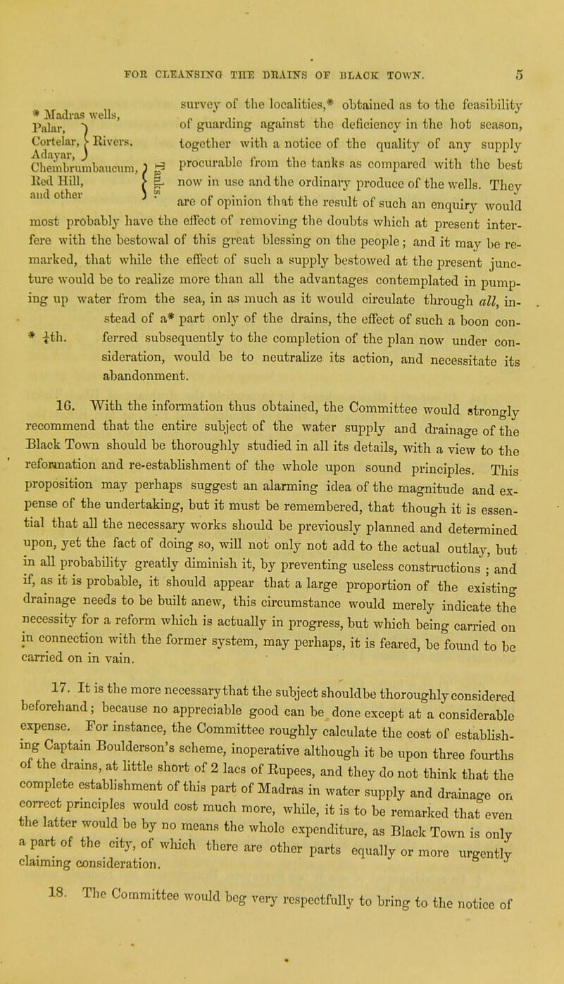 „ survey of the localities,* obtained as to the feasibility * Madras wells, „ . ... . . PaJafj of guarding against the deficiency in the hot season, Cortelar, > Rivers. together with a notice of the quality of any Supply Chembruinbauciim, ) ^ procurable from the tanks as compared with the best Red Hill, > |. now in use and the ordinary produce of the wells. They are of opinion that the result of such an enquiry would most probably have the effect of removing the doubts which at present inter- fere with the bestowal of this great blessing on the people; and it may be re- marked, that while the effect of sucli a supply bestowed at the present junc- ture would be to realize more than all the advantages contemplated in pump- ing up water from the sea, in as much as it would circulate through all, in- stead of a* part only of the drains, the effect of such a boon con- * £th. ferred subsequently to the completion of the plan now under con- sideration, would be to neutralize its action, and necessitate its abandonment. 16. With the information thus obtained, the Committee would strongly recommend that the entire subject of the water supply and drainage of the Black Town should be thoroughly studied in all its details, with a view to the reformation and re-establishment of the whole upon sound principles. This proposition may perhaps suggest an alarming idea of the magnitude and ex- pense of the undertaking, but it must be remembered, that though it is essen- tial that all the necessary works shoidd be previously planned and determined upon, yet the fact of doing so, wiU not only not add to the actual outlay, but in all probability greatly diminish it, by preventing useless constructions ; and if, as it is probable, it should appear that a large proportion of the existing drainage needs to be built anew, this circumstance would merely indicate the necessity for a reform which is actually in progress, but which being carried on in connection with the former system, may perhaps, it is feared, be found to be carried on in vain. 17. It is the more necessarythat the subject shouldbe thoroughly considered beforehand; because no appreciable good can be done except at a considerable expense. For instance, the Committee roughly calculate the cost of establish- ing Captain Boulderson's scheme, inoperative although it be upon three fourths of the drains, at little short of 2 lacs of Eupees, and they do not think that the complete establishment of this part of Madras in water supply and drainage on correct principles would cost much more, while, it is to be remarked that even the latter would be by no means the whole expenditure, as Black Town is only a part of the city, of which there are other parts equally or more urgently claiming consideration. IS. The Committee would beg very respectfully to bring to the notice of