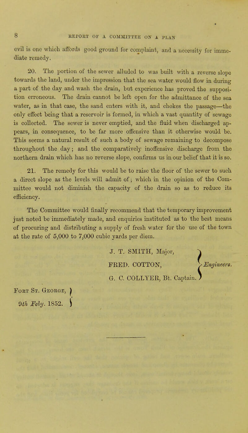 evil is one which aflbrcls good ground for complaint, and a necessity for imme- diate remedy. 20. The portion of the sewer alluded to was built with a reverse slope towards the land, under the impression that the sea water would flow in during a part of the day and wash the drain, hut experience has proved the supposi- tion erroneous. The drain cannot he left open for the admittance of the sea water, as in that case, the sand enters with it, and chokes the passage—the only effect being that a reservoir is formed, in which a vast quantity of sewage is collected. The sewer is never emptied, and the fluid when discharged ap- pears, in consequence, to be far more offensive than it otherwise would be. This seems a natural result of such a body of sewage remaining to decompose throughout the day; and the comparatively inoffensive discharge from the northern drain which has no reverse slope, confirms us in our belief that it is so. 21. The remedy for this would be to raise the floor of the sewer to such a direct slope as the levels will admit of; which in the opinion of the Com- mittee would not diminish the capacity of the drain so as to reduce its efficiency. The Committee would finally recommend that the temporary improvement just noted be immediately made, and enquiries instituted as to the best means of procuring and distributing a supply of fresh water for the use of the town at the rate of 5,000 to 7,000 cubic yards per diem. J. T. SMITH, Major, \ FRED. COTTON, \Engineers. G. C. COLLYER, Bt. Captain. ) Fobt St. Geoeoe, J 9th Fell/. 1852. i