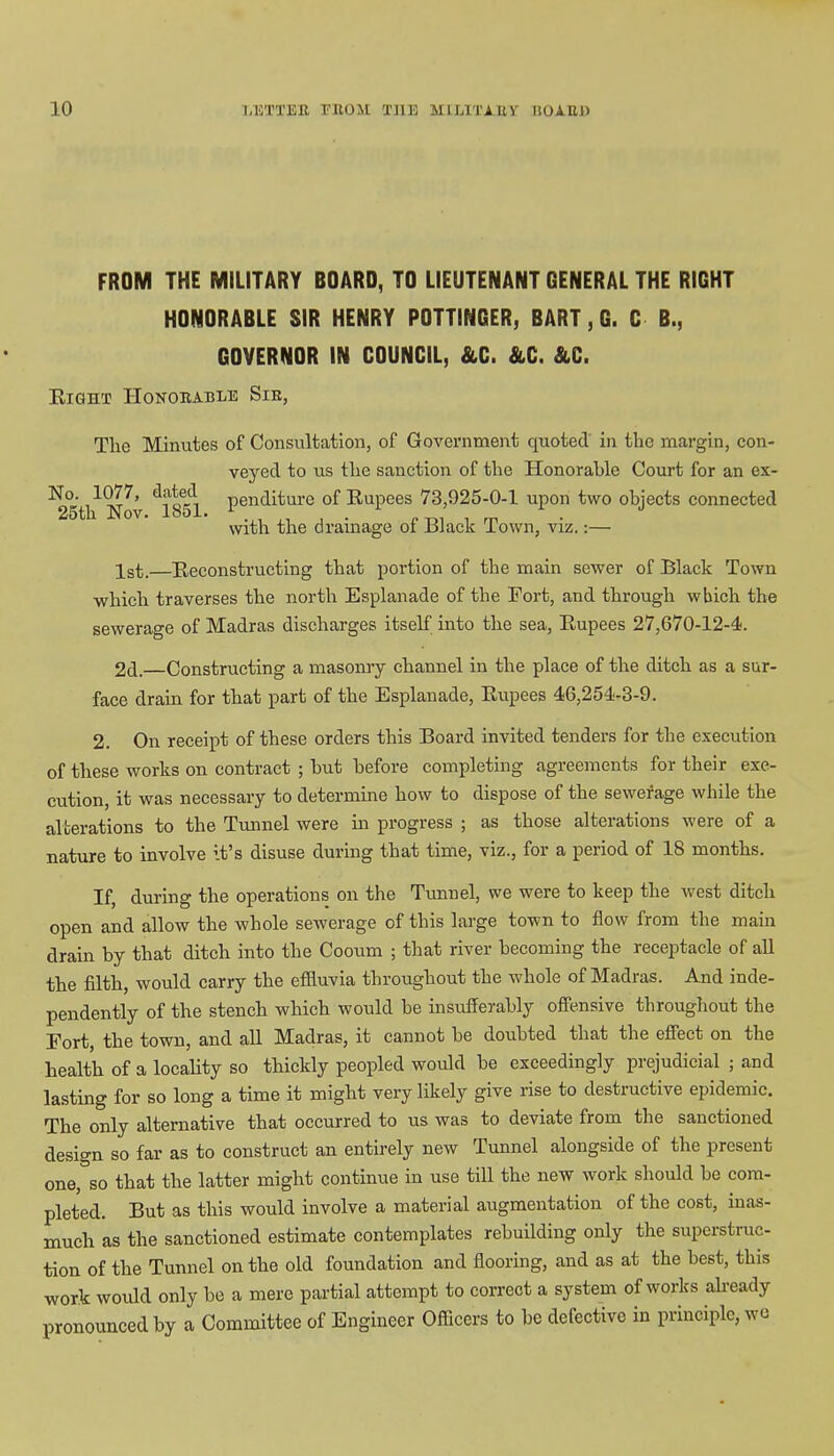 FROM THE MILITARY BOARD, TO LIEUTENANT GENERAL THE RIGHT HONORABLE SIR HENRY POTTINGER, BART, G. C B., GOVERNOR IN COUNCIL, &C. &C. &C. Eight Honorable Sie, Tlie Minutes of Consultation, of Government quoted in the margin, con- veyed to us the sanction of the Honorable Court for an ex- No. 1077, dated penaitare of Rupees 73,925-0-1 upon two objects connected 25th Nov. 1851. 1 .,,,,...« ™ , m with the drainage ol Black lown, viz.:— 1st,—Reconstructing that portion of the main sewer of Black Town which traverses the north Esplanade of the Fort, and through which the sewerage of Madras discharges itself into the sea, Rupees 27,670-12-4. 2d.—Constructing a masonry channel in the place of the ditch as a sur- face drain for that part of the Esplanade, Rupees 46,254-3-9. 2. On receipt of these orders this Board invited tenders for the execution of these works on contract ; hut before completing agreements for their exe- cution, it was necessary to determine how to dispose of the sewerage while the alterations to the Tunnel were in progress ; as those alterations were of a nature to involve it's disuse during that time, viz., for a period of 18 months. If, during the operations on the Tunnel, we were to keep the west ditch open and allow the whole sewerage of this large town to flow from the main drain by that ditch into the Cooum ; that river becoming the receptacle of all the filth, would carry the effluvia throughout the whole of Madras. And inde- pendently of the stench which would be insufferably offensive throughout the Fort, the town, and all Madras, it cannot be doubted that the effect on the health of a locality so thickly peopled would be exceedingly prejudicial ; and lasting for so long a time it might very likely give rise to destructive epidemic. The only alternative that occurred to us was to deviate from the sanctioned design so far as to construct an entirely new Tunnel alongside of the present one, so that the latter might continue in use till the new work should be com- pleted. But as this would involve a material augmentation of the cost, inas- much as the sanctioned estimate contemplates rebuilding only the superstruc- tion of the Tunnel on the old foundation and flooring, and as at the best, this work would only be a mere partial attempt to correct a system of works already pronounced by a Committee of Engineer Officers to be defective in principle, wo