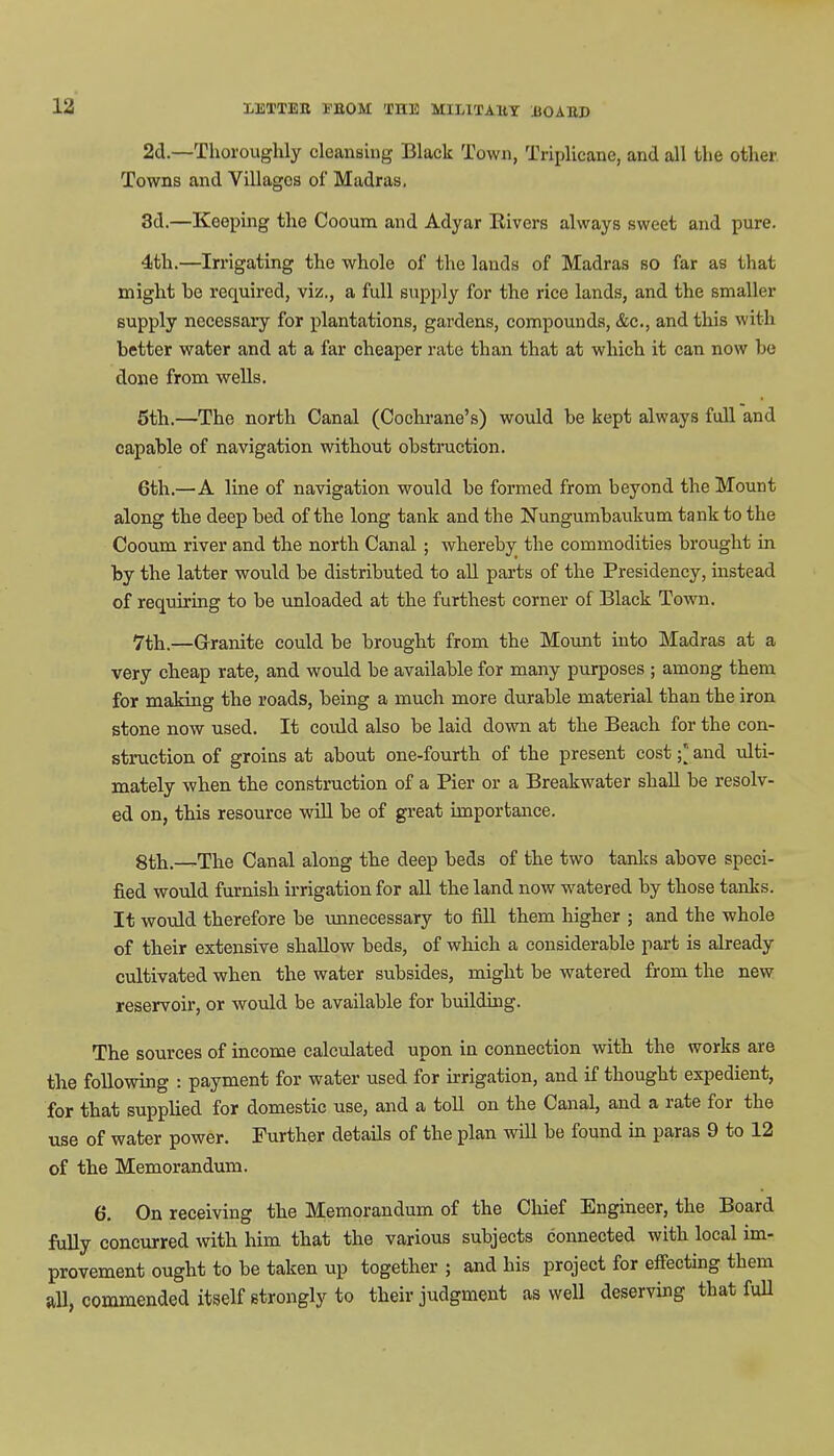 2d.—Thoroughly cleansing Black Town, Triplicane, and all the other Towns and Villages of Madras. 3d.—Keeping the Cooum and Adyar Rivers always sweet and pure. 4th.—Irrigating the whole of the lands of Madras so far as that might he required, viz., a full supply for the rice lands, and the smaller supply necessary for plantations, gardens, compounds, &c, and this with better water and at a far cheaper rate than that at which it can now he done from wells. 5th.—The north Canal (Cochrane's) would be kept always full and capable of navigation without obstruction. 6th.—A line of navigation would be formed from beyond the Mount along the deep bed of the long tank and the Nungumbaukum tank to the Cooum river and the north Canal ; whereby the commodities brought in by the latter would be distributed to all parts of the Presidency, instead of requiring to be unloaded at the furthest corner of Black Town. 7th.—Granite could be brought from the Mount into Madras at a very cheap rate, and would be available for many purposes ; among them for making the roads, being a much more durable material than the iron stone now used. It coidd also be laid down at the Beach for the con- struction of groins at about one-fourth of the present cost ;* and ulti- mately when the construction of a Pier or a Breakwater shall be resolv- ed on, this resource will be of great importance. 8th.—The Canal along the deep beds of the two tanks above speci- fied would furnish irrigation for all the land now watered by those tanks. It would therefore be unnecessary to fill them higher ; and the whole of their extensive shallow beds, of which a considerable part is already cultivated when the water subsides, might be watered from the new reservoir, or would be available for building. The sources of income calculated upon in connection with the works are the following : payment for water used for irrigation, and if thought expedient, for that supplied for domestic use, and a toll on the Canal, and a rate for the use of water power. Further details of the plan will be found in paras 9 to 12 of the Memorandum. 6. On receiving the Memorandum of the Chief Engineer, the Board fully concurred with him that the various subjects connected with local im- provement ought to be taken up together ; and his project for effecting them all, commended itself strongly to their judgment as well deserving that full