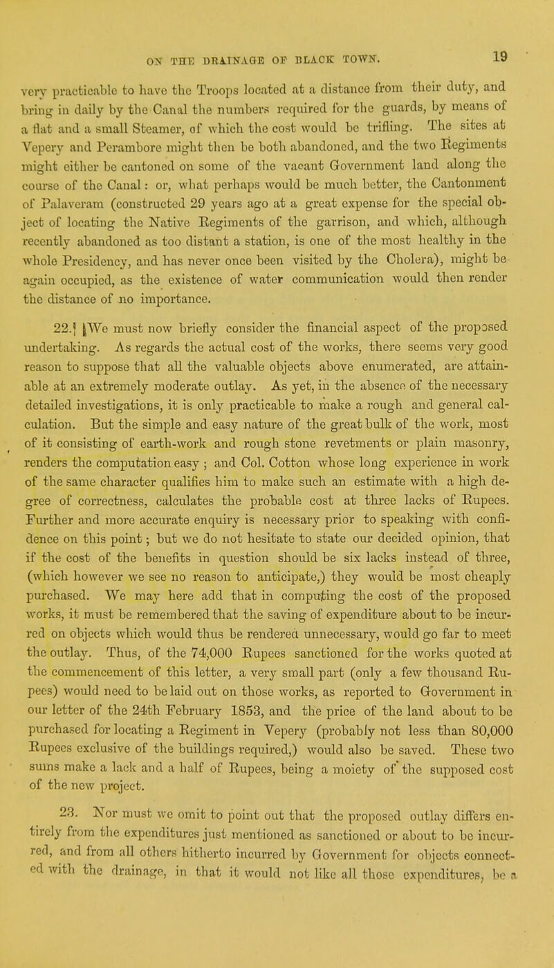 very practicable to have the Troops located at a distance from their duty, and bring in daily by the Canal the numbers required for the guards, by means of a flat and a small Steamer, of which the cost would be trifling. The sites at Vepery and Perambore might then be both abandoned, and the two Eegiments micrht cither be cantoned on some of the vacant Government land along the course of the Canal: or, what perhaps would be much better, the Cantonment of Palavcram (constructed 29 years ago at a great expense for the special ob- ject of locating the Native Eegiments of the garrison, and which, although recently abandoned as too distant a station, is one of the most healthy in the whole Presidency, and has never once been visited by the Cholera), might be again occupied, as the existence of water communication would then render the distance of no importance. 22.| |We must now briefly consider the financial aspect of the proposed undertaking. As regards the actual cost of the works, there seems very good reason to suppose that all the valuable objects above enumerated, are attain- able at an extremely moderate outlay. As yet, in the absence of the necessary detailed investigations, it is only practicable to make a rough and general cal- culation. But the simple and easy nature of the great bulk of the work, most of it consisting of earth-work and rough stone revetments or plain masonry, renders the computation easy ; and Col. Cotton whose long experience in work of the same character qualifies him to make such an estimate with a high de- gree of correctness, calculates the probable cost at three lacks of Rupees. Further and more accurate enquiry is necessary prior to speaking with confi- dence on this point; but we do not hesitate to state our decided opinion, that if the cost of the benefits in question should be six lacks instead of three, (which however we see no reason to anticipate,) they would be most cheaply purchased. We may here add that in computing the cost of the proposed works, it must be remembered that the saving of expenditure about to be incur- red on objects which would thus be rendered unnecessary, would go far to meet the outlay. Thus, of the 74,000 Eupees sanctioned for the works quoted at the commencement of this letter, a very small part (only a few thousand Eu- pees) would need to be laid out on those works, as reported to Government in our letter of the 24th February 1853, and the price of the land about to be purchased for locating a Eegiment in Vepery (probably not less than 80,000 Eupees exclusive of the buildings required,) would also be saved. These two sums make a lack and a half of Eupees, being a moiety of' the supposed cost of the new project. 23. Nor must wc omit to point out that the proposed outlay differs en- tirely from the expenditures just mentioned as sanctioned or about to be incur- red, and from all others hitherto incurred by Government for objects connect- ed with the drainage, in that it would not like all those expenditures, be a