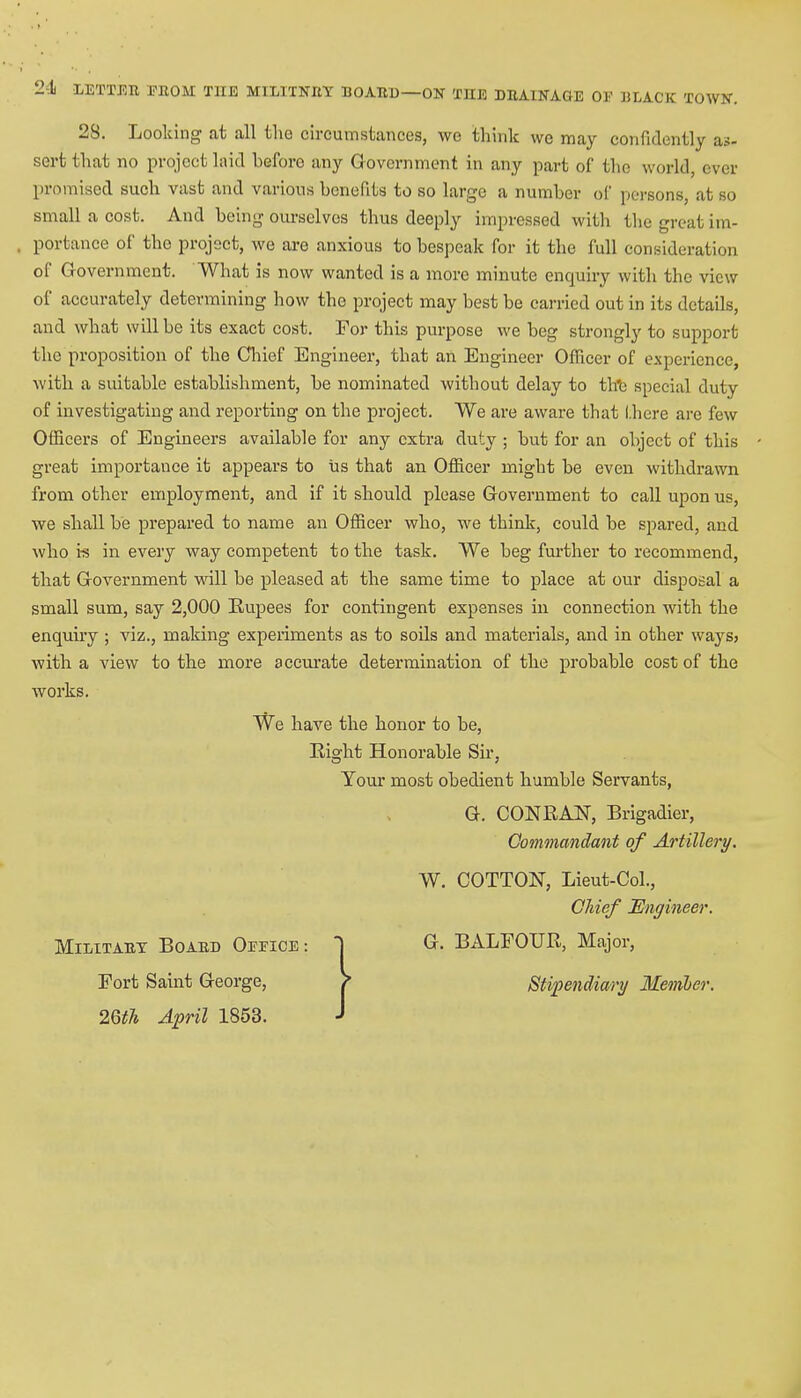 2-1 LETTEB EE0M THE MILITNEY BOAED—ON THE DEAINAGE OF BLACK TOWN. 28. Looking at all the circumstances, we think wc may confidently as- sert that no project laid heforo any Government in any part of the world, ever promised such vast and various henefits to so large a number of persons, at so small a cost. And being ourselves thus deeply impressed with thegreatim- . portance of the project, we are anxious to bespeak for it the full consideration of Government. What is now wanted is a more minute enquiry with the view of accurately determining how the project may best be carried out in its details, and what will be its exact cost. For this purpose we beg strongly to support the proposition of the Chief Engineer, that an Engineer Officer of experience, with a suitable establishment, be nominated without delay to the special duty of investigating and reporting on the project. We are aware that (.here are few Officers of Engineers available for any extra duty ; but for an object of this great importance it appears to us that an Officer might be even withdrawn from other employment, and if it should please Government to call upon us, we shall be prepared to name an Officer who, we think, could be spared, and who is in every way competent to the task. We beg further to recommend, that Government will be pleased at the same time to place at our disposal a small sum, say 2,000 Rupees for contingent expenses in connection with the enquiry ; viz., making experiments as to soils and materials, and in other ways> with a view to the more accurate determination of the probable cost of the works. We have the honor to be, Right Honorable Sir, Your most obedient humble Servants, G. CONRAN, Brigadier, Commandant of Artillery. W. COTTON, Lieut-Col., Chief Engineer. Militaet Boaed Office : ] G. BALFOUR, Major, Fort Saint George, > Stipendiary Member. 26th April 1853. J