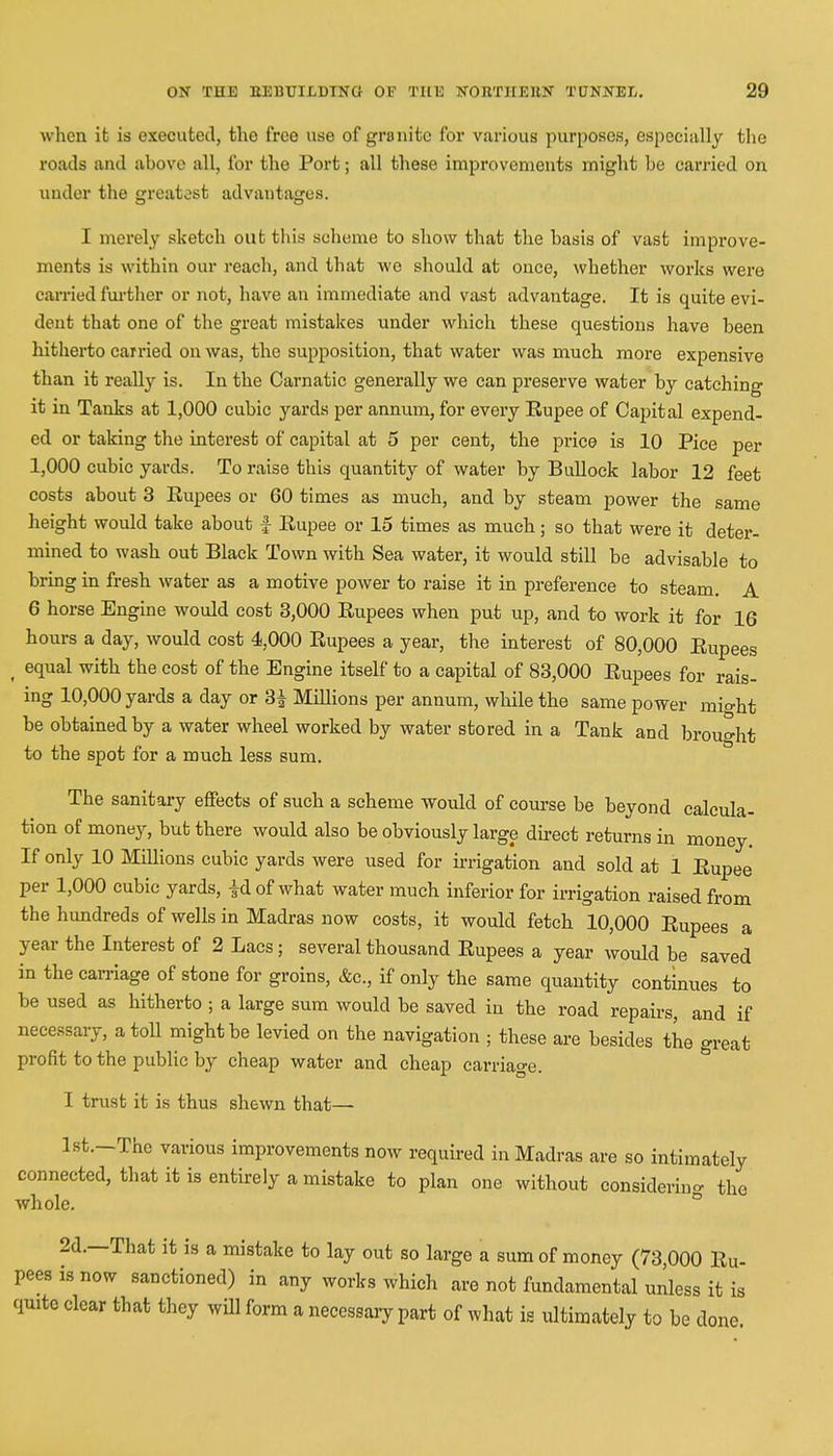 when it is executed, the free use of granite for various purposes, especially the roads and above all, for the Port; all these improvements might be carried on under the greatest advantages. I merely sketch out this scheme to show that the basis of vast improve- ments is within our reach, and that wo should at once, whether works were carried further or not, have an immediate and vast advantage. It is quite evi- dent that one of the great mistakes under which these questions have been hitherto carried on was, the supposition, that water was much more expensive than it really is. In the Carnatic generally we can preserve water by catching it in Tanks at 1,000 cubic yards per annum, for every Eupee of Capital expend- ed or taking the interest of capital at 5 per cent, the price is 10 Piee per 1,000 cubic yards. To raise this quantity of water by Bullock labor 12 feet costs about 3 Eupees or 60 times as much, and by steam power the same height would take about f Eupee or 15 times as much; so that were it deter- mined to wash out Black Town with Sea water, it would still be advisable to bring in fresh water as a motive power to raise it in preference to steam. A 6 horse Engine would cost 3,000 Eupees when put up, and to work it for 16 hours a day, would cost 4,000 Eupees a year, the interest of 80,000 Eupees ( equal with the cost of the Engine itself to a capital of 83,000 Eupees for rais- ing 10,000 yards a day or 3i Millions per annum, while the same power mio-ht be obtained by a water wheel worked by water stored in a Tank and brought to the spot for a much less sum. The sanitary effects of such a scheme would of course be beyond calcula- tion of money, but there would also be obviously large direct returns in money. If only 10 Millions cubic yards were used for irrigation and sold at 1 Eupee per 1,000 cubic yards, |dof what water much inferior for irrigation raised from the hundreds of wells in Madras now costs, it would fetch 10,000 Eupees a year the Interest of 2 Lacs; several thousand Eupees a year would be saved in the carriage of stone for groins, &c, if only the same quantity continues to be used as hitherto ; a large sum would be saved in the road repairs, and if necessary, a toll might be levied on the navigation ; these are besides the great profit to the public by cheap water and cheap carriage. I trust it is thus shewn that— Ist.-The various improvements now required in Madras are so intimately connected, that it is entirely a mistake to plan one without considering the whole. 2d.—That it is a mistake to lay out so large a sum of money (73 000 Eu- pees is now sanctioned) in any works which are not fundamental unless it is quite clear that they will form a necessary part of what is ultimately to be done