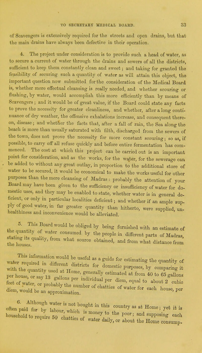 of Scavengers is extensively required lor the streets and open drains, but that the main drains have always been defective in their operation. 4. The project under consideration is to provide such a head of water, as to secure a current of water through the drains and sewers of all the districts, sufficient to keep them constantly clean and sweet; and taking for granted the feasibility of securing such a quantity of water as will attain this object, the important question now submitted for the consideration of the Medical Board is, whether more effectual cleansing is really needed, and whether scouring or flushing, by water, would accomplish this more efficiently than by means of Scavengers ; and it would be of great value, if the Board could state any facts to prove the necessity for greater cleanliness, and whether, after a long conti- nuance of dry weather, the offensive exhalations increase, and consequent there- on, disease ; and whether the facts that, after a fall of rain, the Sea along the beach is more than usually saturated with filth, discharged from the sewers of the town, does not prove the necessity for more constant scouring; so as, if possible, to carry off all refuse quickly and before entire fermentation has com- menced. The cost at which this project can be carried out is an important point for consideration, and as the works, for the water, for the sewerage can be added to without any great outlay, in proportion to the additional store of water to be secured, it would be economical to make the works useful for other purposes than the mere cleansing of Madras : probably the attention of your Board may have been given to the sufficiency or insufficiency of water for do- mestic uses, and they may be enabled to state, whether water is in general de- ficient, or only in particular localities deficient j and whether if an ample sup- ply of good water, in far greater quantity than hitherto, were supplied, un- nealthmess and inconvenience would be alleviated. 5. This Board would be obliged by being furnished with an estimate of the quantity of water consumed by the people in different parts of Madras fheWelqU Y' S°UrCe °btained' andfr°m What ^ance from wntinfTati°n W0Uld be USeM aS a^uide for estimating the quantity of ^ require, different districts for domestic purposely comparing t pt h u eTstgenerally —d at from £ to 65 gallons L nf , J SallonsPer individual per diem, equal to about 2 cubic ^^£^™J^^«^ of water for each house^ aiem, would be an approximation. * household toTe^eMfa„TVn T> ™h 1 ou chatties of water daily, or about the Home eonsump.