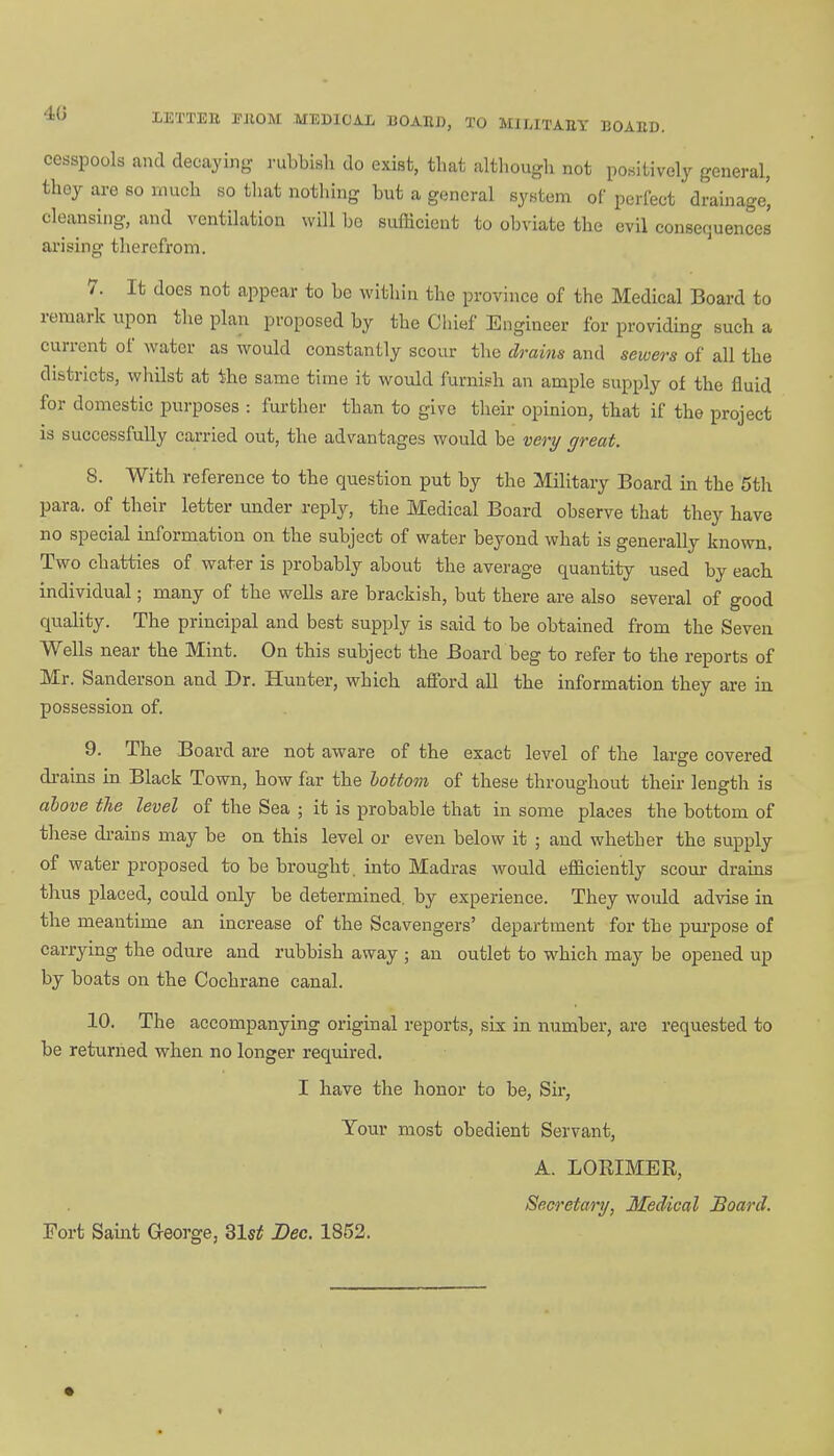 40 EETT1B TIIOM MEDICAL BOAIU), TO MlMTAEY BOAED. cesspools and decaying rubbish do exist, that although not positively general, thoy are so much so that notbing but a general system of perfect drainage', cleansing, and ventilation will bo sufficient to obviate tbe evil consequences arising therefrom. 7. It docs not appear to be within the province of the Medical Board to remark upon the plan proposed by the Chief Engineer for providing such a current of water as would constantly scour the drains and sewers of all the districts, whilst at the same time it would furnish an ample supply of the fluid for domestic purposes : further than to give their opinion, that if the project is successfully carried out, the advantages would be very great. 8. With reference to the question put by the Military Board in the 5th para, of their letter under reply, the Medical Board observe that they have no special information on the subject of water beyond what is generally known. Two chatties of water is probably about the average quantity used by each individual; many of the wells are brackish, but there are also several of good quality. The principal and best supply is said to be obtained from the Seven Wells near the Mint. On this subject the Board beg to refer to the reports of Mr. Sanderson and Dr. Hunter, which afford all the information they are in possession of. 9. The Board are not aware of the exact level of the large covered drains in Black Town, how far the hottom of these throughout their length is above the level of the Sea ; it is probable that in some places the bottom of these drains may be on this level or even below it ; and whether the supply of water proposed to be brought, into Madras would efficiently scour drains thus placed, could only be determined, by experience. They would advise in the meantime an increase of the Scavengers' department for the purpose of carrying the odure and rubbish away ; an outlet to which may be opened up by boats on tbe Cochrane canal. 10. The accompanying original reports, six in number, are requested to be returned when no longer required. I have the honor to be, Sir, Your most obedient Servant, A. LORIMER, Secretary, Medical Board. Fort Saint George, 31st Dec. 1852.