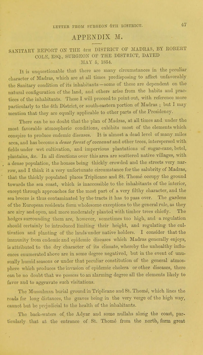 APPENDIX M. 47 SANITARY REPORT ON THE 4th DISTRICT OF MADRAS, BY ROBERT COLE, ESQ., SURGEON OP THE DISTRICT, DATED MAY 5, 1854. It is unquestionable that there are many circumstances in the peculiar character of Madras, which are at all times predisposing to affect unfavorably the Sanitary condition of its inhabitants—some of these are dependent on the natural configuration of the land, and others arise from the habits and prac- tices of the inhabitants. These I will proceed to point out, with reference more particularly to the 4th District, or south-eastern portion of Madras ; but I may mention that they are equally applicable to other parts of the Presidency. There can be no doubt that the plan of Madras, at all times and under the most favorable atmospheric conditions, exhibits most of the elements which conspire to produce endemic diseases. It is almost a dead level of many miles area, and has become a dense forest of cocoanut and other trees, interspersed with fields under wet cultivation, and impervious plantations of sugar-cane, betel, plantains, &c. In all directions over this area are scattered native villages, with a dense population, the houses being thickly crowded and the streets very nar- row, and I think it a very unfortunate circumstance for the salubrity of Madras, that the thickly populated places Triplicane and St. Thome occupy the ground towards the sea coast, which is inaccessible to the inhabitants of the interior, except through approaches for the most part of a very filthy character, and the sea breeze is thus contaminated by the tracts it has to pass over. The gardens of the European residents form wholesome exceptions to the general rule, as they are airy and open, and more moderately planted with timber trees chiefly. The hedges surrounding them are, however, sometimes too high, and a regulation should certainly be introduced limiting their height, and regulating the cul- tivation and planting of the lands under native holders. I consider that the immunity from endemic and epidemic diseases which Madras generally enjoys, is attributed to the dry character of its climate, whereby the unhealthy influ- ences enumerated above are in some degree negatived, but in the event of unu- sually humid seasons or under that peculiar constitution of the general atmos- phere which produces the invasion of epidemic cholera or other diseases, there can be no doubt that we possess to an alarming degree all the elements likely to favor and to aggravate such visitations. The Mussulman burial ground in Triplicane and St. Thome, which lines the roads for long distances, the graves being in the very verge of the high way, cannot but be prejudicial to the health of the inhabitants. The back-waters of the Adyar and some nullahs along the coast, par- ticularly that at the entrance of St. Thome from the north, form great