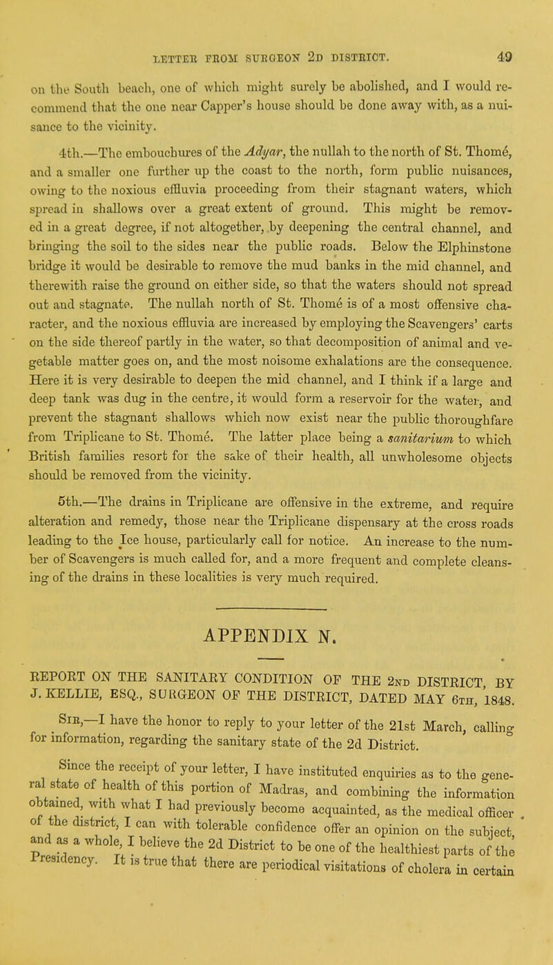 on the South beach, one of which might surely be abolished, and I would re- commend that the one near Capper's house should be done away with, as a nui- sance to the vicinity. 4th.—The embouchures of the Adyar, the nullah to the north of St. Thome, and a smaller one further up the coast to the north, form public nuisances, owing to the noxious effluvia proceeding from their stagnant waters, which spread in shallows over a great extent of ground. This might be remov- ed in a great degree, if not altogether, by deepening the central channel, and bringing the soil to the sides near the public roads. Below the Elphinstone bridge it would be desirable to remove the mud banks in the mid channel, and therewith raise the ground on either side, so that the waters should not spread out and stagnate. The nullah north of St. Thome is of a most offensive cha- racter, and the noxious effluvia are increased by employing the Scavengers' carts on the side thereof partly in the water, so that decomposition of animal and ve- getable matter goes on, and the most noisome exhalations are the consequence. Here it is very desirable to deepen the mid channel, and I think if a large and deep tank was dug in the centre, it would form a reservoir for the water, and prevent the stagnant shallows which now exist near the public thoroughfare from Triplicane to St. Thome. The latter place being a sanitarium to which British families resort for the sake of their health, all unwholesome objects should be removed from the vicinity. 5th.—The drains in Triplicane are offensive in the extreme, and require alteration and remedy, those near the Triplicane dispensary at the cross roads leading to the Ice house, particularly call for notice. An increase to the num- ber of Scavengers is much called for, and a more frequent and complete cleans- ing of the drains in these localities is very much required. APPENDIX N. REPORT ON THE SANITARY CONDITION OP THE 2nd DISTRICT BY J.KELLIE, ESQ, SUUGEON OP THE DISTRICT, DATED MAY 6th, 1848. ^ Sir,—I have the honor to reply to your letter of the 21st March, calling for information, regarding the sanitary state of the 2d District. Since the receipt of your letter, I have instituted enquiries as to the gene- ral state of health of this portion of Madras, and combining the information obtained, with what I had previously become acquainted, as the medical officer of the district, I can with tolerable confidence offer an opinion on the subject and as a whole I believe the 2d District to be one of the healthiest parts of the Presidency. It 1S true that there are periodical visitations of cholera in certain