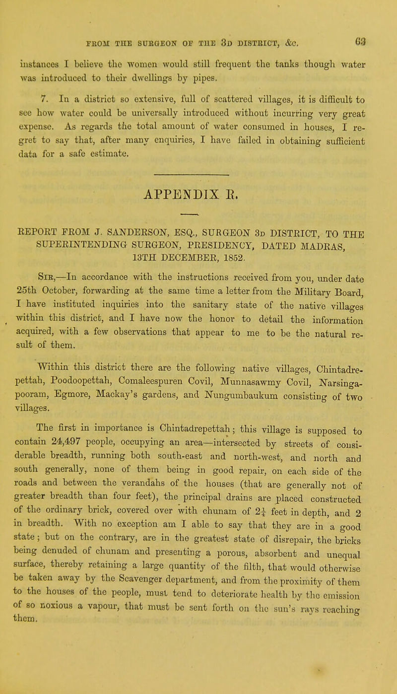 FllOAI THE SUROEON OF THE 3d DISTEICT, &C. G3 instances I believe the women would still frequent the tanks though water was introduced to their dwellings by pipes. 7. In a district so extensive, full of scattered villages, it is difficult to see how water could be universally introduced without incurring very great expense. As regards the total amount of water consumed in houses, I re- gret to say that, after many enquiries, I have failed in obtaining sufficient data for a safe estimate. APPENDIX B. EEPOET PEOM J. SANDEESON, ESQ., SURGEON 3d DISTEICT, TO THE SUPERINTENDING SUEGEON, PEESIDENCY, DATED MADEAS, 13TH DECEMBEE, 1852. Sxk,—In accordance with the instructions received from you, under date 25th October, forwarding at the same time a letter from the Military Board, I have instituted inquiries into the sanitary state of the native villages •within this district, and I have now the honor to detail the information acquired, with a few observations that appear to me to be the natural re- sult of them. Within this district there are the following native villages, Chintadre- pettah, Poodoopettah, Comaleespuren Covil, Munnasawmy Covil, Narsinga- pooram, Egmore, Mackay's gardens, and Nungurnbaukum consisting of two villages. The first in importance is Chintadrepettah; this village is supposed to contain 24,497 people, occupying an area—intersected by streets of consi- derable breadth, running both south-east and north-west, and north and south generally, none of them being in good repair, on each side of the roads and between the verandahs of the houses (that are generally not of greater breadth than four feet), the principal drains are placed constructed of the ordinary brick, covered over with chunam of 2£ feet in depth, and 2 in breadth. With no exception am I able to say that they are in a good state ; but on the contrary, are in the greatest state of disrepair, the bricks being denuded of chunam and presenting a porous, absorbent and unequal surface, thereby retaining a large quantity of the filth, that would otherwise be taken away by the Scavenger department, and from the proximity of them to the houses of the people, must tend to deteriorate health by the emission of so noxious a vapour, that must be sent forth on the sun's rays reaching them.
