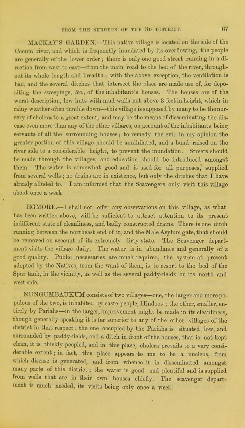 MACKAY'S GARDEN.—This native village is located on the side of the Cooum river, and which is frequently inundated hy its overflowing, the people are generally of the lower order ; there is only one good street running in a di- rection from west to east—from the main road to the hed of the river, through- out its whole length ahd breadth ; with the above exception, the ventilation is bad, and the several ditches that intersect the place are made use of, for depo- siting the sweepings, &c., of the inhabitant's houses. The houses are of the worst description, low huts with mud walls not above 3 feet in height, which in rainy weather often tumble down—this village is supposed by many to be the nur- sery of cholera to a great extent, and may be the means of disseminating the dis- ease even more than any of the other villages, on account of the inhabitants being servants of all the surrounding houses; to remedy the evil in my opinion the greater portion of this village should be annihilated, and a bund raised on the river side to a considerable height, to prevent the inundation. Streets should be made through the villages, and education should be introduced amongst them. The water is somewhat good and is used for all purposes,' supplied from several wells; no drains are in existence, but only the ditches that I have already alluded to. I am informed that the Scavengers only visit this village about once a week EGMORE.—I shall not offer any observations on this village, as what has been written above, will be sufficient to attract attention to its present indifferent state of cleanliness, and badly constructed drains. There is one ditch running between the northeast end of it, and the Male Asylum gate, that should be removed on account of its extremely dirty state. The Scavenger depart- ment visits the village daily. The water is in abundance and generally of a good quality. Public necessaries are much required, the system at present adopted by the Natives, from the want of them, is to resort to the bed of the Spur tank, in the vicinity, as well as the several paddy-fields on its north and west side. NUNGTJMBAUKUM consists of two villages—one, the larger and more po- pulous of the two, is inhabited by caste people, Hindoos ; the other, smaller, en- tirely by Pariahs—in the larger, improvement might be made in its cleanliness, though generally speaking it is far superior to any of the other villages of the district in that respect; the one occupied by the Pariahs is situated low, and surrounded by paddy-fields, and a ditch in front of the houses, that is not kept clean, it is thickly peopled, and in this place, cholera prevails to a very consi- derable extent; in fact, this place appears to me to be a nucleus, from which disease is generated, and from whence it is disseminated amongst many parts of this district; the water is good and plentiful and is supplied from wells that are in their own houses chiefly. The scavenger depart- ment is much needed, its visits being only once a week.