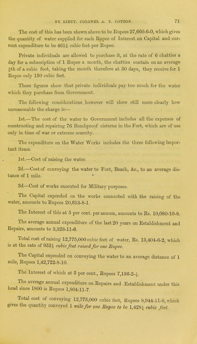 The cost of this has heon shewn ahove to he Rupees 27,GG0-G-0, which gives the quantity of water supplied for each Rupee of Interest on Capital and cur- rent expenditure to he 46H cuhic feet per Rupee. Private individuals are allowed to purchase it, at the rate of G chatties a day for a subscription of 1 Rupee a month, the chatties contain on an average £th of a cuhic foot, taking the month therefore at 30 days, they receive for 1 Rupee only 150 cuhic feet. These figures show that private individuals pay too much for the water which they purchase from Government. The following considerations. however will shew still more clearly how unreasonable the charge is— 1st.—The cost of the water to Government includes all the expenses of constructing and repairing 76 Bombproof cisterns in the Fort, which are of use only in time of war or extreme scarcity. The expenditure on the Water Works includes the three following impor- tant items. 1st.—Cost of raising the water. 2d.—Cost of conveying the water to Port, Beach, &c., to an average dis- tance of 1 mile. 3d—Cost of works executed for Military purposes. The Capital expended on the works connected with the raising of the water, amounts to Rupees 20,613-8-1. The Interest of this at 5 per cent, per annum, amounts to Rs. 10,080-10-8. The average annual expenditure of the last 20 years on Establishment and Repairs, amounts to 3,323-11-6. Total cost of raising 12,775,000 cubic feet of water, Rs. 13,404-6-2, which is at the rate of 952| cubic feet raised for one Rupee. The Capital expended on conveying the water to an average distance of 1 mile, Rupees 1,42,722-8-10. The Interest of which at 5 per cent., Rupees 7,136-2-i. The average annual expenditure on Repairs and Establishment under this head since 1800 is Rupees 1,804-11-7. Total cost of conveying 12,775,000 cubic feet, Rupees 8,944-11-6, which gives the quantity conveyed 1 mile for one Rupee to be 1,428* cubic feet.