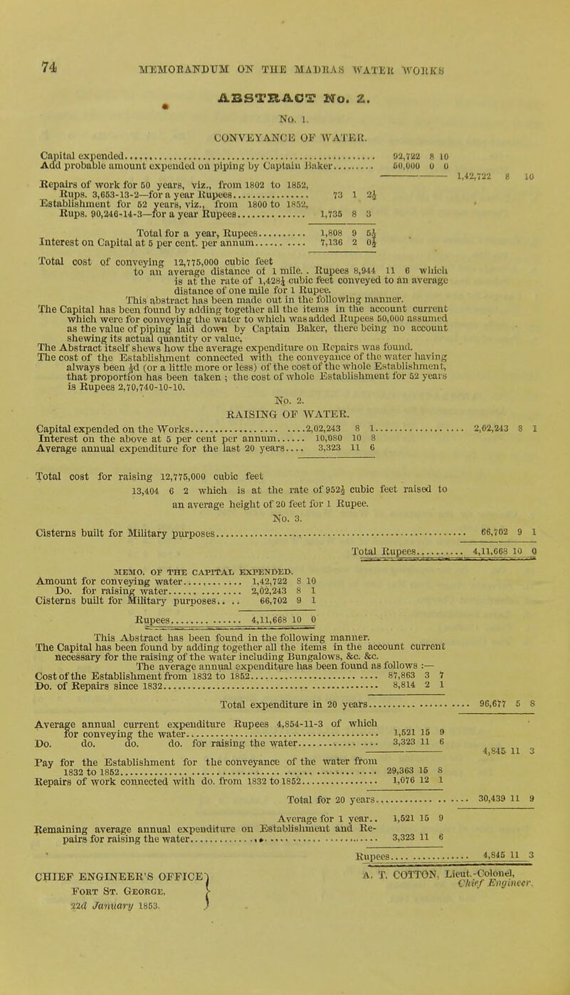 MEMORANDUM OX THE MADRAS IVATI!K YTOSXM ABSTRACT No. Z. NO. J. CONVEYANCli OF WATER. Capital expended 92,722 8 10 Add probable amount expended on piping by Captain Baker 50,000 o u 1,42,722 8 10 Repairs of work for 50 years, viz., from 1802 to 1852, Eups. 3,053-13-2—for a year .Rupees 73 l 2J Establishment for 52 years, viz., A-oin 1800 to 1852, Rups. 90,246-14-3—for a year Rupees 1,735 8 a Total for a year, Rupees 1,808 9 cj Interest on Capital at 5 per cent, per annum 7,130 2 oj Total cost of conveying 12,775,000 cubic feet to an average distance of 1 mile.. Rupees 8,911 n 6 which is at the rate of l,428j cubic feet conveyed to an average distance of one mile for l Rupee. This abstract has been made out in the following manner. The Capital has been found by adding together all the items in the account current which were for conveying the water to which was added Rupees 50,000 assume d as the value of piping laid down by Captain Baker, there being no account shewing its actual quantity or value. The Abstract itself shews how the average expenditure on Repairs was found. The cost of the Establishment connected with the conveyance of the water having always been §d (or a little more or less) of the cost of the whole Establishment that proportion has been taken ; the cost of whole Establishment for 52 years is Rupees 2,70,740-10-10. No. 2. RAISING OF WATER. Capital expended on the Works 2,02,243 8 l 2,02,24 3 8 I Interest on the above at 5 per cent per annum io,oso 10 8 Average annual expenditure for the last 20 years— 3,323 11 6 Total cost for raising 12,775,000 cubic feet 13,404 6 2 which is at the rate of 952J cubic feet raised to an average height of 20 feet for l Rupee. No. 3. Cisterns built for Military purposes 66,702 9 Total Rupees......4,11,668_l0 0 MEMO. OF THE CAPITA!* EXPENDED. Amount for conveying water 1,42,722 8 10 Do. for raising water 2,02,243 s 1 Cisterns built for Military purposes.. .. 66,702 9 1 Rupees 4,11,668100 This Abstract has been found in the following manner. The Capital has been found by adding together all the items in the account current necessary for the raising of the water including Bungalows, &c. &c. The average annual expenditure has been found as follows :— Cost of the Establishment from 1832 to 1852 87,863 3 1 Do. of Repairs since 1832 8,814 2 1 Total expenditure in 20 years 96,677 5 8 Average annual current expenditure Rupees 4,854-11-3 of which foi for conveying the water.. \,52\ 15 9 Do. do. do. do. for raising the water 3,323 11 6 Fay for the Establishment for the conveyance of the water from 1832 to 1862 29,363 15 S Repairs of work connected with do. from 1832 to 1852 1,076 12 l 4.S4& 11 3 Total for 20 years 30,439 11 9 Average for 1 year.. 1,521 15 9 Remaining average annual expenditure on Establishment and Re- pairs for raising the water » 3,323 11 6 Rupees^^. 4^845 u 3 CHIEF ENGINEER'S OFFICE) A, T. COTTON. Lieuj.-Colon,-], Fort St. George, > 22tf January 1853. )