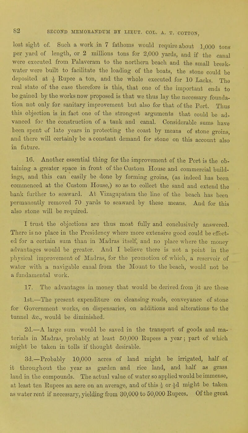 lost sight of. Such a work in 7 fathoms would require about 1,000 tons per yard of length, or 2 millions tons for 2,000 yards, and if the canal ■were executed from Palaveram to the northern beach and the small break- water were built to facilitate the loading of the boats, the stone could be deposited at Rupee a ton, and the whole executed for 10 Lacks. The real state of the ease therefore is this, that one of the important ends to be gained by the works now proposed is that we thus lay the necessary founda- tion not only for sanitary improvement but also for that of the Port. Thus this objection is in fact one of the strongest ai'guments that could be ad- vanced for the construction of a tank and canal. Considerable sums have been spent of late years in protecting the coast by means of stone groins, and there will certainly be a constant demand for stone on this account also in future. 16. Another essential thing for the improvement of the Port is the ob- taining a greater space in front of the Custom House and commercial build- ings, and this can easily be done by forming groins, (as indeed has been commenced at the Custom House,) so as to collect the sand and extend the bank further to seaward. At Vizagapatam the line of the beach has been permanently removed 70 yards to seaward by these means. And for this also stone will be required. I trust the objections are thus most fully and conclusively answered. There is no place in the Presidency where more extensive good could be effect- ed for a certain sum than in Madras itself, and no place where the money advantages would be greater. And I believe there is not a point in the physical improvement of Madras, for the promotion of which, a reservoir of water with a navigable canal from the Mount to the beaeh, would not be a fundamental work. 17. The advantages in money that would be derived from _it are these 1st.—The present expenditure on cleansing roads, conveyance of stone for Grovernment works, on dispensaries, on additions and alterations to the tunnel &c., would be diminished. 2d.—A large sum would be saved in the transport of goods and ma- terials in Madras, probably at least 50,000 Rupees a year; part of which might be taken in tolls if thought desirable. 3d.—Probably 10,000 acres of land might be irrigated, half of it throughout the year as garden and rice land, and half as grass land in the compounds. The actual value of water so applied would be immense, at least ten Rupees an acre on an average, and of this £ or id might be taken as water rent if necessary, yielding from 30,000 to 50,000 Rupees. Of the great