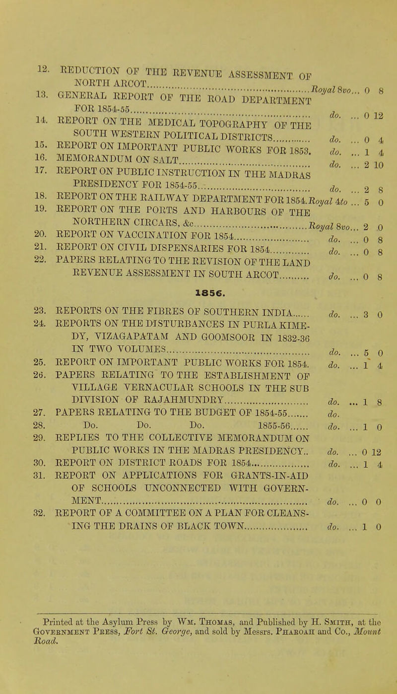 12. REDUCTION OF THE REVENUE ASSESSMENT OF NORTH ARCOT 13. GENERAL REPORT OF THE ROAD DEPARTMENT ° § FOR 1854-55 . 14 REPORT ON THE MEDICAL TOPOGRAPHY OF TIIE SOUTH WESTERN POLITICAL DISTRICTS do 0 4 15. REPORT ON IMPORTANT PUBLIC WORKS FOR 1853. do 1 4 16. MEMORANDUM ON SALT T ' 2 10 17. REPORT ON PUBLIC INSTRUCTION IN THE MADRAS PRESIDENCY FOR 1854-55... do 2 g 18. REPORT ON THE RAILWAY DEPARTMENT FOR 18541W Uo ' 5 0 19. REPORT ON THE PORTS AND HARBOURS OF THE NORTHERN CIRCARS, &c Royal 8vo 2 0 20. REPORT ON VACCINATION FOR 1854 do 0 8 21. REPORT ON CIVIL DISPENSARIES FOR 1854 ...7... do 0 8 22. PAPERS RELATING TO THE REVISION OF THE LAND REVENUE ASSESSMENT IN SOUTH ARCOT do. ...0 8 1856. 23. REPORTS ON THE FIBRES OF SOUTHERN INDIA do. 3 0 24. REPORTS ON THE DISTURBANCES IN PURLAKIME- DY, VIZAGAPATAM AND GOOMSOOR IN 1832-36 IN TWO VOLUMES d0i g Q 25. REPORT ON IMPORTANT PUBLIC WORKS FOR 1854. do. ... 1 4 2t5. PAPERS RELATING TO THE ESTABLISHMENT OF VILLAGE VERNACULAR SCHOOLS IN THE SUB DIVISION OF RAJAHMUNDRY do. ... 1 8 27. PAPERS RELATING TO THE BUDGET OF 1854-55 do. 28. Do. Do. Do. 1855-56 do. ... 1 0 29. REPLIES TO THE COLLECTIVE MEMORANDUM ON PUBLIC WORKS IN THE MADRAS PRESIDENCY. do. ... 0 12 30. REPORT ON DISTRICT ROADS FOR 1854 do. ...1 4 81. REPORT ON APPLICATIONS FOR GRANTS-IN-AID OF SCHOOLS UNCONNECTED WITH GOVERN- MENT do. ... 0 0 32. REPORT OF A COMMITTEE ON A PLAN FOR CLEANS- ING THE DRAINS OF BLACK TOWN do. ... 1 0 Printed at the Asylum Press by Wm, Thomas, and Published by H. Smith, at the Goveenment Peess, Fort St. George, and sold by Messrs. Phaeoah and Co., Mount Road.