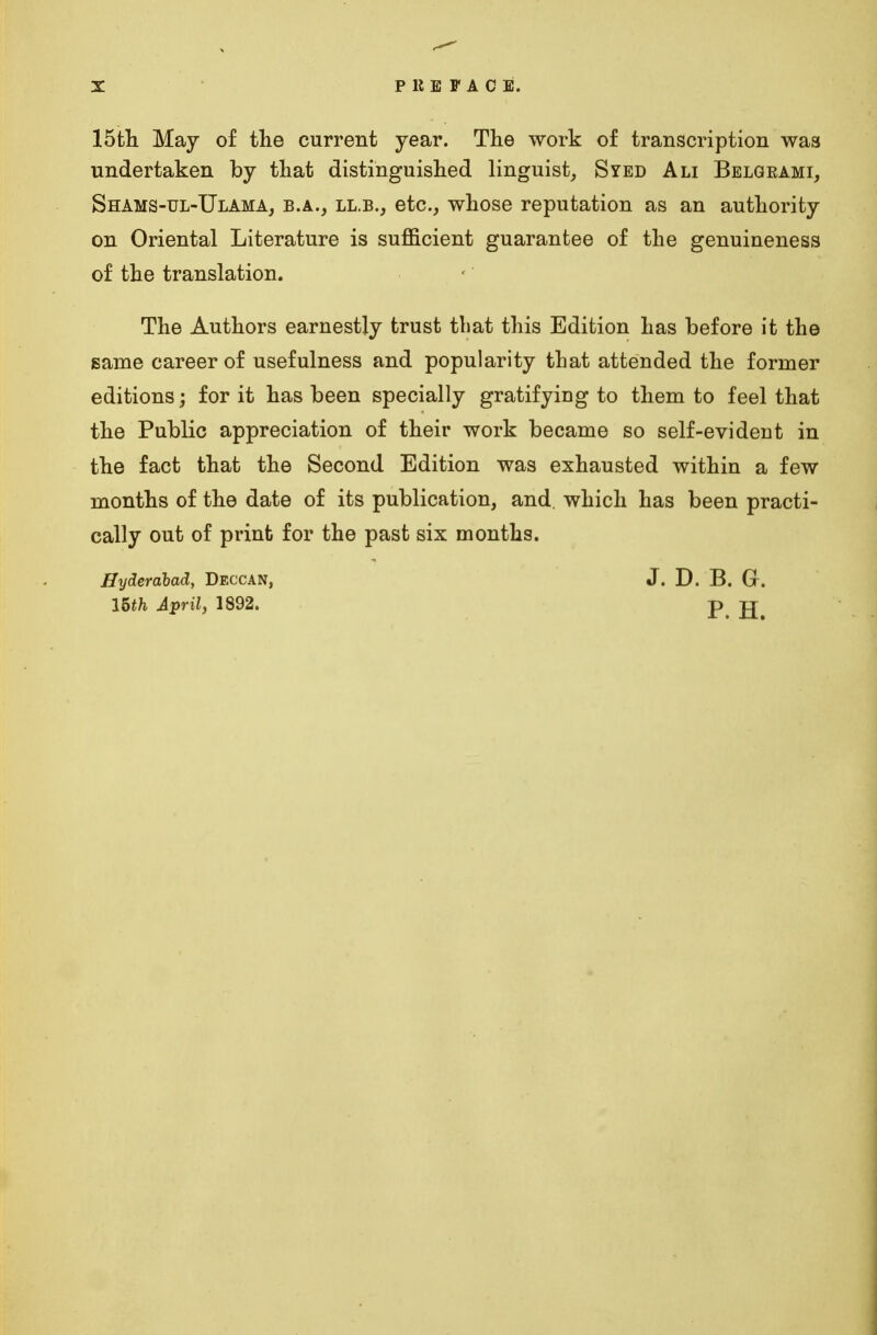 15th May of the current year. The work of transcription was undertaken by that distinguished linguist, Syed Ali Belgrami, Shams-ul-Ulama, b.a., LL.B., etc., whose reputation as an authority on Oriental Literature is sufficient guarantee of the genuineness of the translation. The Authors earnestly trust that this Edition has before it the same career of usefulness and popularity that attended the former editions; for it has been specially gratifying to them to feel that the Public appreciation of their work became so self-evident in the fact that the Second Edition was exhausted within a few months of the date of its publication, and. which has been practi- cally out of print for the past six months. Hyderabad, Deccan, J. D. B. G. 15th April, 1892. p tt