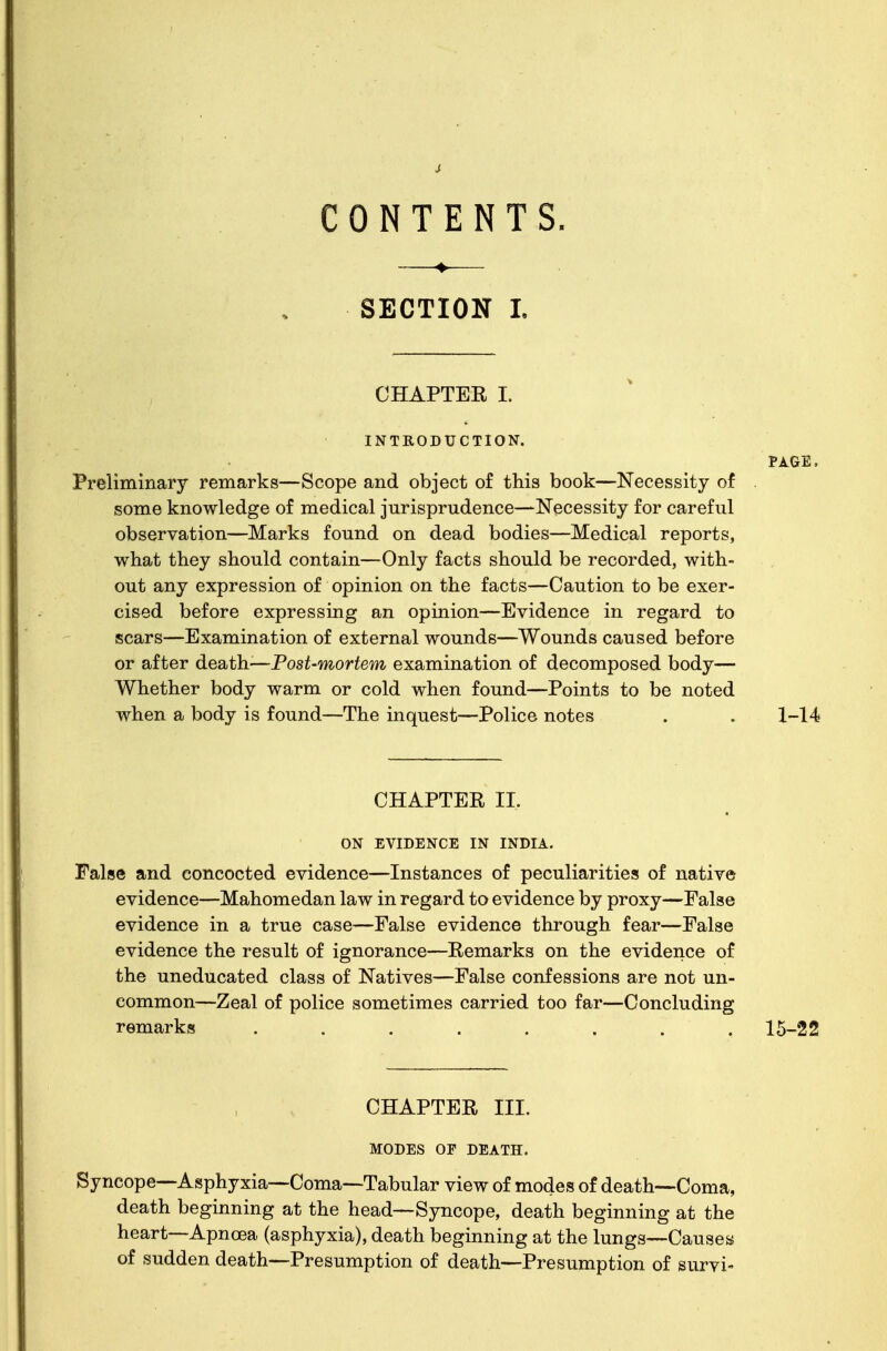 CONTENTS. ♦ SECTION I. CHAPTER I. INTRODUCTION. Preliminary remarks—Scope and object of this book—Necessity of some knowledge of medical jurisprudence—Necessity for careful observation—Marks found on dead bodies—Medical reports, what they should contain—Only facts should be recorded, with- out any expression of opinion on the facts—Caution to be exer- cised before expressing an opinion—Evidence in regard to scars—Examination of external wounds—Wounds caused before or after death—Post-mortem examination of decomposed body— Whether body warm or cold when found—Points to be noted when a body is found—The inquest—Police notes CHAPTER II. ON EVIDENCE IN INDIA. False and concocted evidence—Instances of peculiarities of native evidence—Mahomedan law in regard to evidence by proxy—False evidence in a true case—False evidence through fear—False evidence the result of ignorance—Remarks on the evidence of the uneducated class of Natives—False confessions are not un- common—Zeal of police sometimes carried too far—Concluding remarks ........ 15-22 PAGE, 1-14 CHAPTER III. MODES OF DEATH. Syncope—Asphyxia—Coma—Tabular view of modes of death—Coma, death beginning at the head—Syncope, death beginning at the heart—Apncea (asphyxia), death beginning at the lungs—Causes of sudden death—Presumption of death—Presumption of survi-