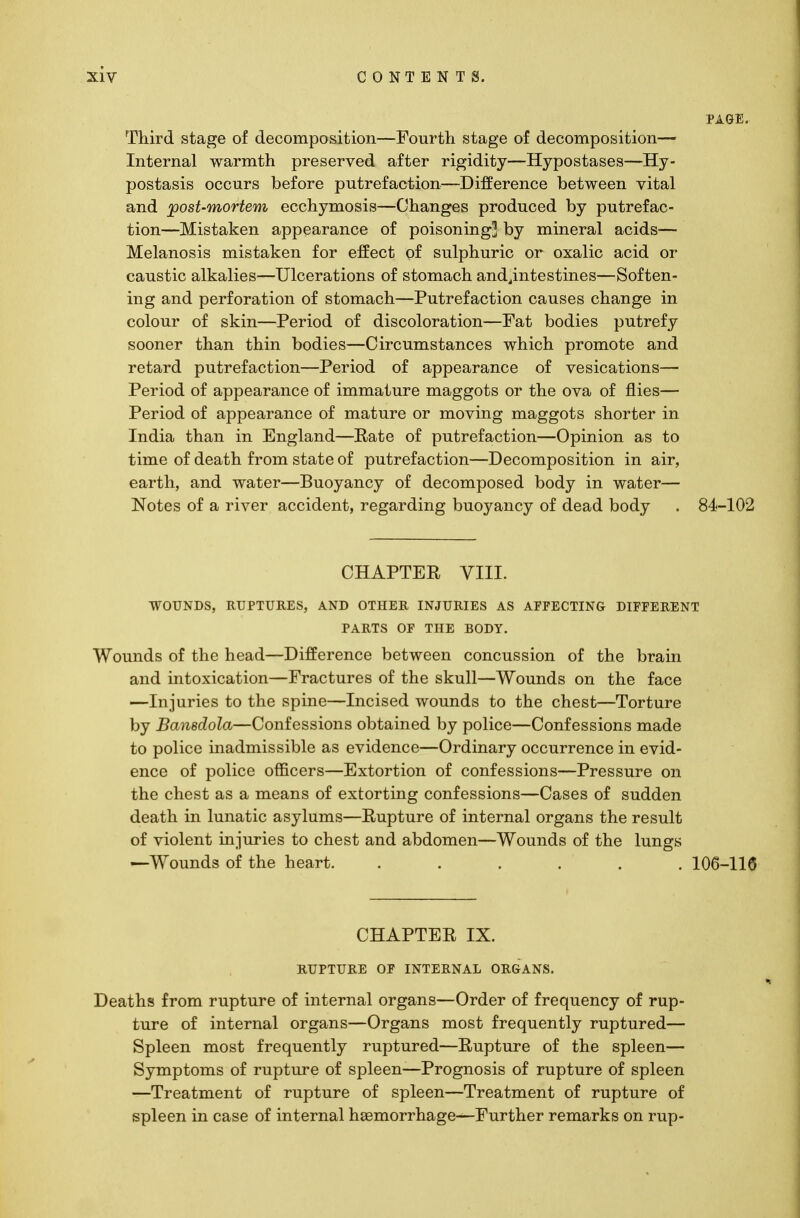 PAGE. Third stage of decomposition—Fourth stage of decomposition— Internal warmth preserved after rigidity—Hypostases—Hy- postasis occurs before putrefaction—Difference between vital and post-mortem ecchymosis—Changes produced by putrefac- tion—Mistaken appearance of poisoning] by mineral acids— Melanosis mistaken for effect of sulphuric or oxalic acid or caustic alkalies—Ulcerations of stomach and^intestines—Soften- ing and perforation of stomach—Putrefaction causes change in colour of skin—Period of discoloration—Fat bodies putrefy sooner than thin bodies—Circumstances which promote and retard putrefaction—Period of appearance of vesications— Period of appearance of immature maggots or the ova of flies— Period of appearance of mature or moving maggots shorter in India than in England—Eate of putrefaction—Opinion as to time of death from state of putrefaction—Decomposition in air, earth, and water—Buoyancy of decomposed body in water— Notes of a river accident, regarding buoyancy of dead body . 84-102 CHAPTER VIII. WOUNDS, RUPTURES, AND OTHER INJURIES AS AFFECTING DIFFERENT PARTS OF THE BODY. Wounds of the head—Difference between concussion of the brain and intoxication—Fractures of the skull—Wounds on the face —Injuries to the spine—Incised wounds to the chest—Torture by Bansdola—Confessions obtained by police—Confessions made to police inadmissible as evidence—Ordinary occurrence in evid- ence of police officers—Extortion of confessions—Pressure on the chest as a means of extorting confessions—Cases of sudden death in lunatic asylums—Rupture of internal organs the result of violent injuries to chest and abdomen—Wounds of the lungs —Wounds of the heart. ...... 106-116 CHAPTER IX. RUPTURE OF INTERNAL ORGANS. Deaths from rupture of internal organs—Order of frequency of rup- ture of internal organs—Organs most frequently ruptured— Spleen most frequently ruptured—Rupture of the spleen— Symptoms of rupture of spleen—Prognosis of rupture of spleen —Treatment of rupture of spleen—Treatment of rupture of spleen in case of internal haemorrhage—Further remarks on rup-