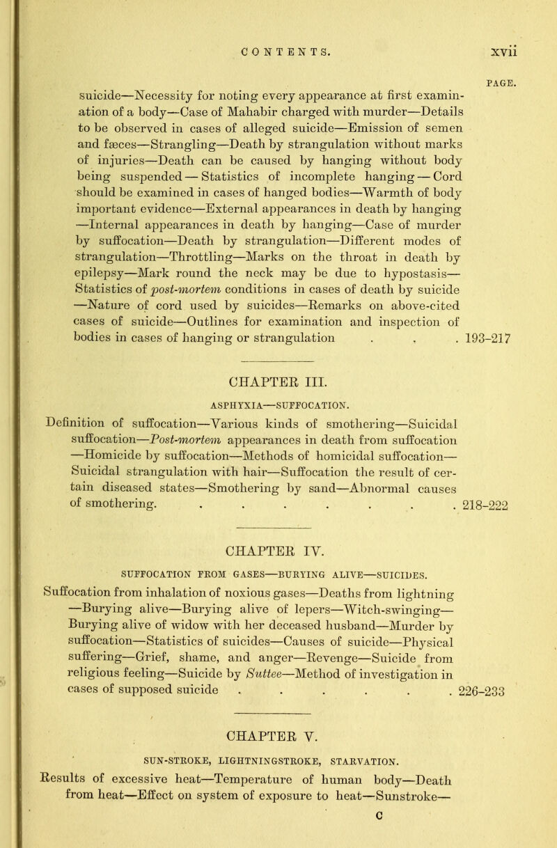 PAGE. suicide—Necessity for noting every appearance at first examin- ation of a body—Case of Mahabir charged with murder—Details to be observed in cases of alleged suicide—Emission of semen and faeces—Strangling—Death by strangulation without marks of injuries—Death can be caused by hanging without body being suspended — Statistics of incomplete hanging — Cord should be examined in cases of hanged bodies—Warmth of body important evidence—External appearances in death by hanging —Internal appearances in death by hanging—Case of murder by suffocation—Death by strangulation—Different modes of strangulation—Throttling—Marks on the throat in death by epilepsy—Mark round the neck may be due to hypostasis— Statistics of post-mortem conditions in cases of death by suicide —Nature of cord used by suicides—Remarks on above-cited cases of suicide—Outlines for examination and inspection of bodies in cases of hanging or strangulation . . . 193-217 CHAPTER III. ASPHYXIA—SUFFOCATION. Definition of suffocation—Various kinds of smothering—Suicidal suffocation—Post-mortem appearances in death from suffocation —Homicide by suffocation—Methods of homicidal suffocation— Suicidal strangulation with hair—Suffocation the result of cer- tain diseased states—Smothering by sand—Abnormal causes of smothering. ....... 218-222 CHAPTER IY. SUFFOCATION FROM GASES—BURYING ALIVE—SUICIDES. Suffocation from inhalation of noxious gases—Deaths from lightning —Burying alive—Burying alive of lepers—Witch-swinging— Burying alive of widow with her deceased husband—Murder by suffocation—Statistics of suicides—Causes of suicide—Plrysical suffering—Grief, shame, and anger—Revenge—Suicide from religious feeling—Suicide by Suttee—Method of investigation in cases of supposed suicide ...... 226-233 CHAPTER V. SUN-STROKE, LIGHTNINGSTROKE, STARVATION. Results of excessive heat—Temperature of human body—Death from heat—Effect on system of exposure to heat—Sunstroke— C