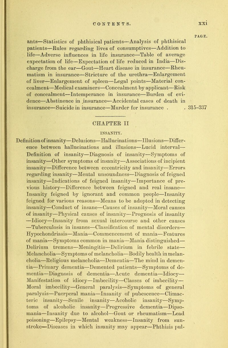 PAGE. ants—Statistics of phthisical patients—Analysis of phthisical patients—Eules regarding lives of consumptives—Addition to life—Adverse influences in life insurance—Table of average expectation of life—Expectation of life reduced in India—Dis- charge from the ear—Gout—Heart disease in insurance—Rheu- matism in insurance—Stricture of the urethra—Enlargement of liver—Enlargement of spleen—Legal points—Material con- cealment—Medical examiners—Concealment by applicant—Risk of concealment—Intemperance in insurance—Burden of evi- dence—Abstinence in insurance—Accidental cases of death in insurance—Suicide in insurance—Murder for insurance . . 315-337 CHAPTER II INSANITY. Definition of insanity—Delusions—Hallucinations—Illusions—Differ- ence between hallucinations and illusions—Lucid interval— Definition of insanity—Diagnosis of insanity—Symptoms of insanity—Other symptoms of insanity—Associations of incipient insanity—Difference between eccentricity and insanity—Errors regarding insanity—Mental unsoundness—Diagnosis of feigned insanity—Indications of feigned insanity—Importance of pre- vious history—Difference between feigned and real insane— Insanity feigned by ignorant and common people—Insanity feigned for various reasons—Means to be adopted in detecting insanity—Conduct of insane—Causes of insanity—Moral causes of insanity—Physical causes of insanity—Prognosis of insanity —Idiocy—Insanity from sexual intercourse and other causes —Tuberculosis in insanes—Classification of mental disorders— Hypochondriasis—Mania—Commencement of mania—Features of mania—Symptoms common in mania—Mania distinguished— Delirium tremens—Meningitis—Delirium in febrile state—■ Melancholia—Symptoms of melancholia—Bodily health in melan- cholia—Religious melancholia—Dementia—The mind in demen- tia—Primary dementia—Demented patients—Symptoms of de- mentia—Diagnosis of dementia—Acute dementia—Idiocy—■ Manifestation of idiocy—Imbecility—Classes of imbecility— Moral imbecility—General paralysis—Symptoms of general paralysis—Puerperal mania—Insanity of pubescence—Climac- teric insanity—Senile insanity—Acoholic insanity—Symp- toms of alcoholic insanity—Progressive dementia—Dipso- mania—Insanity due to alcohol—Gout or rheumatism—Lead poisoning—Epilepsy—Mental weakness—Insanity from sun- stroke—Diseases in which insanity may appear—Phthisis pul-