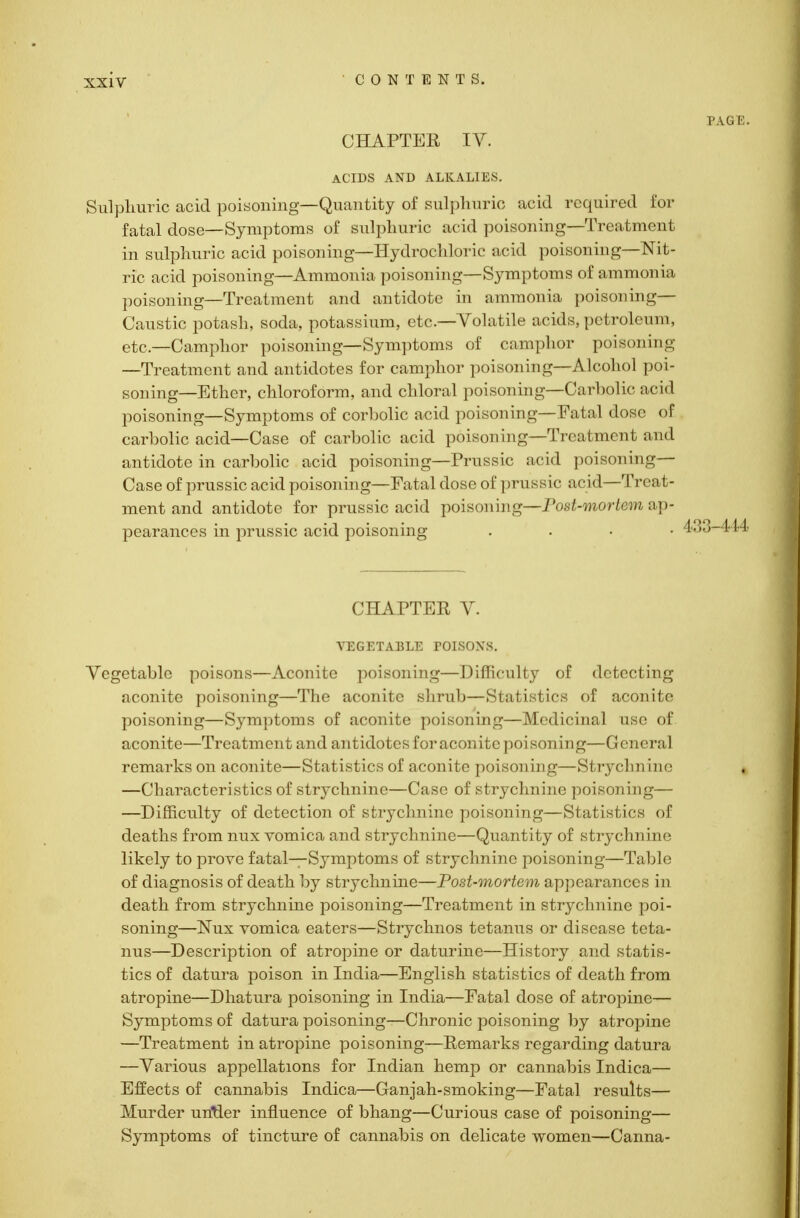 PAGE. CHAPTER IV. ACIDS AND ALKALIES. Sulphuric acid poisoning—Quantity of sulphuric acid required for fatal dose—Symptoms of sulphuric acid poisoning—Treatment in sulphuric acid poisoning—Hydrochloric acid poisoning—Nit- ric acid poisoning—Ammonia poisoning—Symptoms of ammonia poisoning—Treatment and antidote in ammonia poisoning— Caustic potash, soda, potassium, etc.—Volatile acids, petroleum, etc.—Camphor poisoning—Symptoms of camphor poisoning —Treatment and antidotes for camphor poisoning—Alcohol poi- soning—Ether, chloroform, and chloral poisoning—Carbolic acid poisoning—Symptoms of corbolic acid poisoning—Fatal dose of carbolic acid—Case of carbolic acid poisoning—Treatment and antidote in carbolic acid poisoning—Prussic acid poisoning— Case of prussic acid poisoning—Fatal dose of prussic acid—Treat- ment and antidote for prussic acid poisoning—Post-mortem ap- pearances in prussic acid poisoning . 433-414 CHAPTER V. VEGETABLE POISONS. Vegetable poisons—Aconite poisoning—Difficulty of detecting aconite poisoning—The aconite shrub—Statistics of aconite poisoning—Symptoms of aconite poisoning—Medicinal use of aconite—Treatment and antidotes for aconite poisoning—General remarks on aconite—Statistics of aconite poisoning—Strychnine —Characteristics of strychnine—Case of strychnine poisoning— —Difficulty of detection of strychnine poisoning—Statistics of deaths from nux vomica and strychnine—Quantity of strychnine likely to prove fatal—Symptoms of strychnine poisoning—Table of diagnosis of death by strychnine—Post-mortem appearances in death from strychnine poisoning—Treatment in strychnine poi- soning—Nux vomica eaters—Strychnos tetanus or disease teta- nus—Description of atropine or daturine—History and statis- tics of datura poison in India—English statistics of death from, atropine—Dhatura poisoning in India—Fatal dose of atropine— Symptoms of datura poisoning—Chronic poisoning by atropine —Treatment in atropine poisoning—Remarks regarding datura —Various appellations for Indian hemp or cannabis Indica— Effects of cannabis Indica—Ganjah-smoking—Fatal results— Murder untler influence of bhang—Curious case of poisoning— Symptoms of tincture of cannabis on delicate women—Canna-