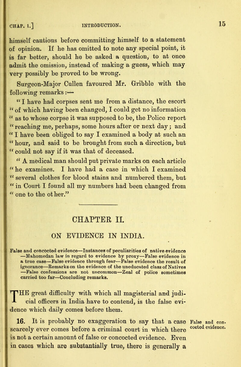 t CHAP. I.] INTRODUCTION. 15 himself cautious before committing himself to a statement of opinion. If he has omitted to note any special point, it is far better, should he be asked a question, to at once admit the omission, instead of making a guess, which may- very possibly be proved to be wrong. Surgeon-Major Cullen favoured Mr. dribble with the following remarks :—  I have had corpses sent me from a distance, the escort  of which having been changed, I could get no information f as to whose corpse it was supposed to be, the Police report  reaching me, perhaps, some hours after or next day; and  I have been obliged to say I examined a body at such an  hour, and said to be brought from such a direction, but r could not say if it was that of deceased.  A medical man should put private marks on each article  he examines. I have had a case in which I examined  several clothes for blood stains and numbered them, but u in Court I found all my numbers had been changed from  one to the other. CHAPTER II. ON EVIDENCE IN INDIA. False and concocted evidence—Instances of peculiarities of native evidence —Mahomedan law in regard to evidence by proxy—False evidence in a true case—False evidence through fear—False evidence the result of ignorance—Remarks on the evidence of the uneducated class of Natives —False confessions are nob uncommon—Zeal of police sometimes carried too far—Concluding remarks. THE great difficulty with which all magisterial and judi- cial officers in India have to contend, is the false evi- dence which daily comes before them. 16. It is probably no exaggeration to say that a case False and con. scarcely ever comes before a criminal court in which there cocted evidence* is not a certain amount of false or concocted evidence. Even in cases which are substantially true, there is generally a