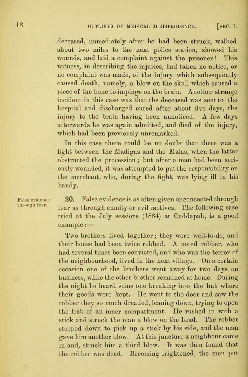 deceased, immediately after lie had been struck, walked about two miles to the next police station, showed his wounds, and laid a complaint against the prisoner ! This witness, in describing the injuries, had taken no notice, or no complaint was made, of the injury which subsequently caused death, namely, a blow on the skull which caused a piece of the bone to impinge on the brain. Another strange incident in this case was that the deceased was sent to the hospital and discharged cured after about five days, the injury to the brain having been unnoticed. A few days afterwards he was again admitted, and died of the injury, which had been previously unremarked. In this case there could be no doubt that there was a fight between the Madigas and the Malas, when the latter obstructed the procession ; but after a man had been seri- ously wounded, it was attempted to put the responsibility on the merchant, who, during the fight, was lying ill in his bandy. False evidence 20. False evidence is as often given or concocted through fear as through enmity or evil motives. The following case tried at the July sessions (1884) at Cuddapah, is a good example :— Two brothers lived together; they were well-to-do, and their house had been twice robbed. A noted robber, who had several times been convicted, and who was the terror of the neighbourhood, lived in the next village. On a certain occasion one of the brothers went away for two days on business, while the other brother remained at home. During the night he heard some one breaking into the hut where their goods were kept. He went to the door and saw the robber they so much dreaded, leaning down, trying to open the lock of an inner compartment. He rushed in with a stick and struck the man a blow on the head. The robber stooped down to pick up a stick by his side, and the man gave him another blow. At this juncture a neighbour came in and, struck him a third blow. It was then found that the robber was dead. Becoming frightened, the men put