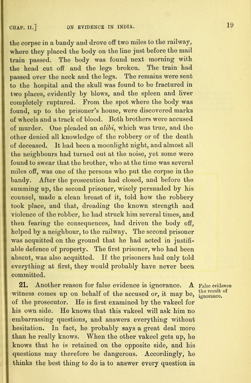 CHAP. II.] ON EVIDENCE IN INDIA, the corpse in a bandy and drove off two miles to the railway, where they placed the body on the line just before the mail train passed. The body was found next morning with the head cut off and the legs broken. The train had passed over the neck and the legs. The remains were sent to the hospital and the skull was found to be fractured in two places, evidently by blows, and the spleen and liver completely ruptured. From the spot where the body was found, up to the prisoner's house, were discovered marks of wheels and a track of blood. Both brothers were accused of murder. One pleaded an alibi, which was true, and the other denied all knowledge of the robbery or of the death of deceased. It had been a moonlight night, and almost all the neighbours had turned out at the noise, yet some were found to swear that the brother, who at the time was several miles off, was one of the persons who put the corpse in the bandy. After the prosecution had closed, and before the summing up, the second prisoner, wisely persuaded by his counsel, made a clean breast of it, told how the robbery took place, and that, dreading the known strength and violence of the robber, he had struck him several times, and then fearing the consequences, had driven the body off, helped by a neighbour, to the railway. The second prisoner was acquitted on the ground that he had acted in justifi- able defence of property. The first prisoner, who had been absent, was also acquitted. If the prisoners had only told everything at first, they would probably have never been committed. 21. Another reason for false evidence is ignorance. A False evidence witness comes up on behalf of the accused or, it may be, of the prosecutor. He is first examined by the vakeel for his own side. He knows that this vakeel will ask him no embarrassing questions, and answers everything without hesitation. In fact, he probably says a great deal more than he really knows. When the other vakeel gets up, he knows that he is retained on the opposite side, and his questions may therefore be dangerous. Accordingly, he thinks the best thing to do is to answer every question in the result of ignorance.