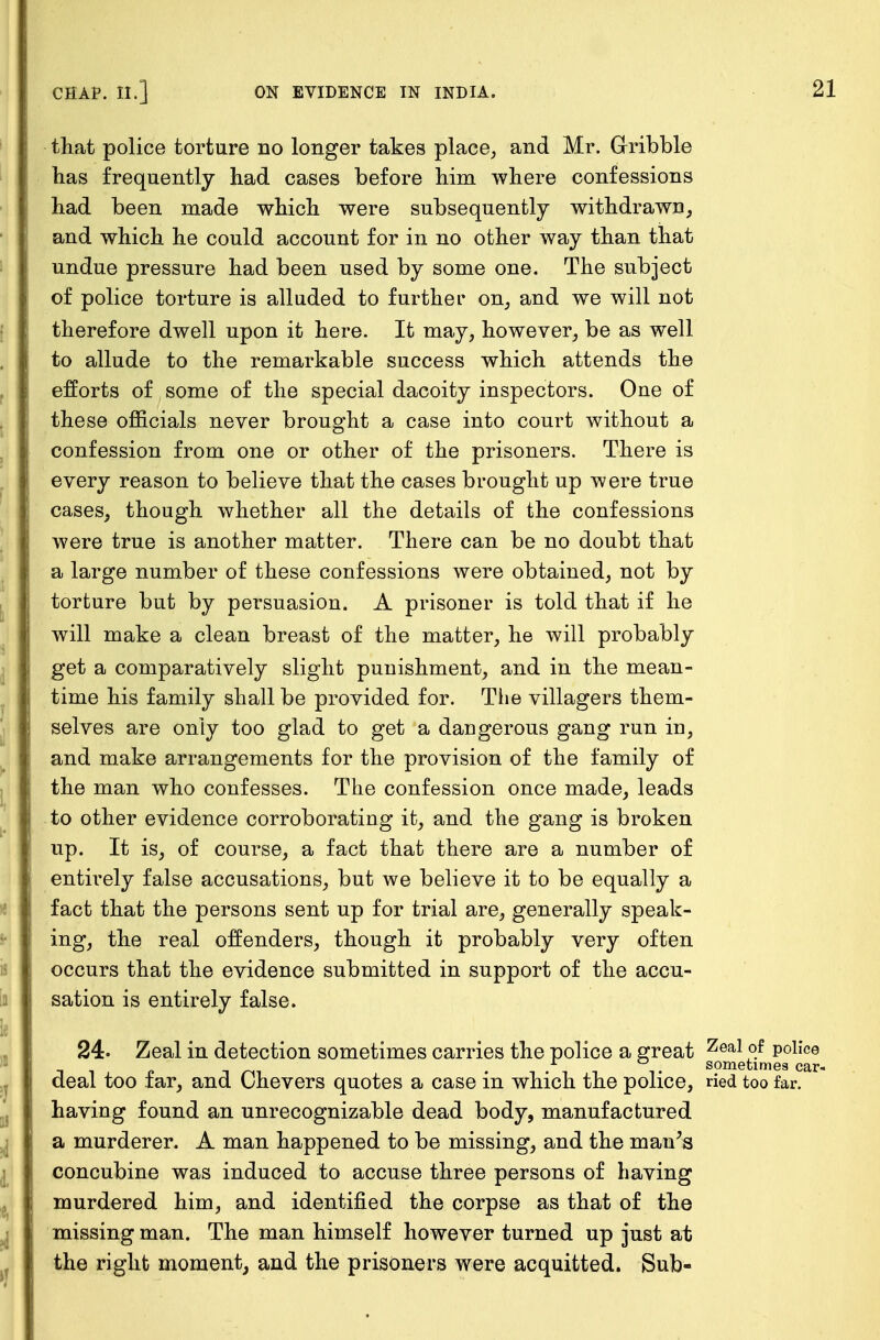 that police torture no longer takes place, and Mr. Gribble lias frequently had cases before him where confessions had been made which were subsequently withdrawn, and which he could account for in no other way than that undue pressure had been used by some one. The subject of police torture is alluded to further on, and we will not therefore dwell upon it here. It may, however, be as well to allude to the remarkable success which attends the efforts of some of the special dacoity inspectors. One of these officials never brought a case into court without a confession from one or other of the prisoners. There is every reason to believe that the cases brought up were true cases, though whether all the details of the confessions were true is another matter. There can be no doubt that a large number of these confessions were obtained, not by torture but by persuasion. A prisoner is told that if he will make a clean breast of the matter, he will probably get a comparatively slight punishment, and in the mean- time his family shall be provided for. The villagers them- selves are only too glad to get a dangerous gang run in, and make arrangements for the provision of the family of the man who confesses. The confession once made, leads to other evidence corroborating it, and the gang is broken up. It is, of course, a fact that there are a number of entirely false accusations, but we believe it to be equally a fact that the persons sent up for trial are, generally speak- ing, the real offenders, though it probably very often occurs that the evidence submitted in support of the accu- sation is entirely false. 24. Zeal in detection sometimes carries the police a great Zeal °f police . . , i sometimes car- deal too far, and Chevers quotes a case in which the police, ried too far. having found an unrecognizable dead body, manufactured a murderer. A man happened to be missing, and the man's concubine was induced to accuse three persons of having murdered him, and identified the corpse as that of the missing man. The man himself however turned up just at the right moment, and the prisoners were acquitted. Sub-