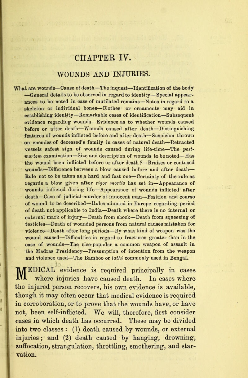 WOUNDS AND INJURIES. What are wounds—Cause of death—The inquest—Identification of the body —General details to be observed in regard to identity—Special appear- ances to be noted in case of mutilated remains—Notes in regard to a skeleton or individual bones—Clothes or ornaments may aid in establishing identity—Remarkable cases of identification—Subsequent evidence regarding wounds—Evidence as to whether wounds caused before or after death—Wounds caused after death—Distinguishing features of wounds inflicted before and after death—Suspicion thrown on enemies of deceased's family in cases of natural death—Retracted vessels safest sign of wounds caused during life-time—The post- mortem examination—Size and description of wounds to be noted—Has the wound been inflicted before or after death ?—Bruises or contused wounds—Difference between a blow caused before and after death— Rule not to be taken as a hard and fast one—Certainty of the rule as regards a blow given after rigor mortis has set in—Appearance of wounds inflicted during life—Appearance of wounds inflicted after death—Case of judicial murder of innocent man—Position and course of wound to be described—Rules adopted in Europe regarding period of death not applicable to India—Death where there is no internal or external mark of injury—Death from shock—Death from squeezing of testicles—Death of wounded persons from natural causes mistaken for violence—Death after long periods—By what kind of weapon was the wound caused—Difficulties in regard to fractures greater than in the case of wounds—The rice-pounder a common weapon of assault in the Madras Presidency—Presumption of intention from the weapon and violence used—The Bamboo or lathi commonly used in Bengal. MEDICAL evidence is required principally in cases where injuries have caused death. In cases where the injured person recovers, his own evidence is available, though it may often occur that medical evidence is required in corroboration, or to prove that the wounds have, or have not, been self-inflicted. We will, therefore, first consider cases in which death has occurred. These may be divided into two classes : (1) death caused by wounds, or external injuries; and (2) death caused by hanging, drowning, suffocation, strangulation, throttling, smothering, and star- vation.