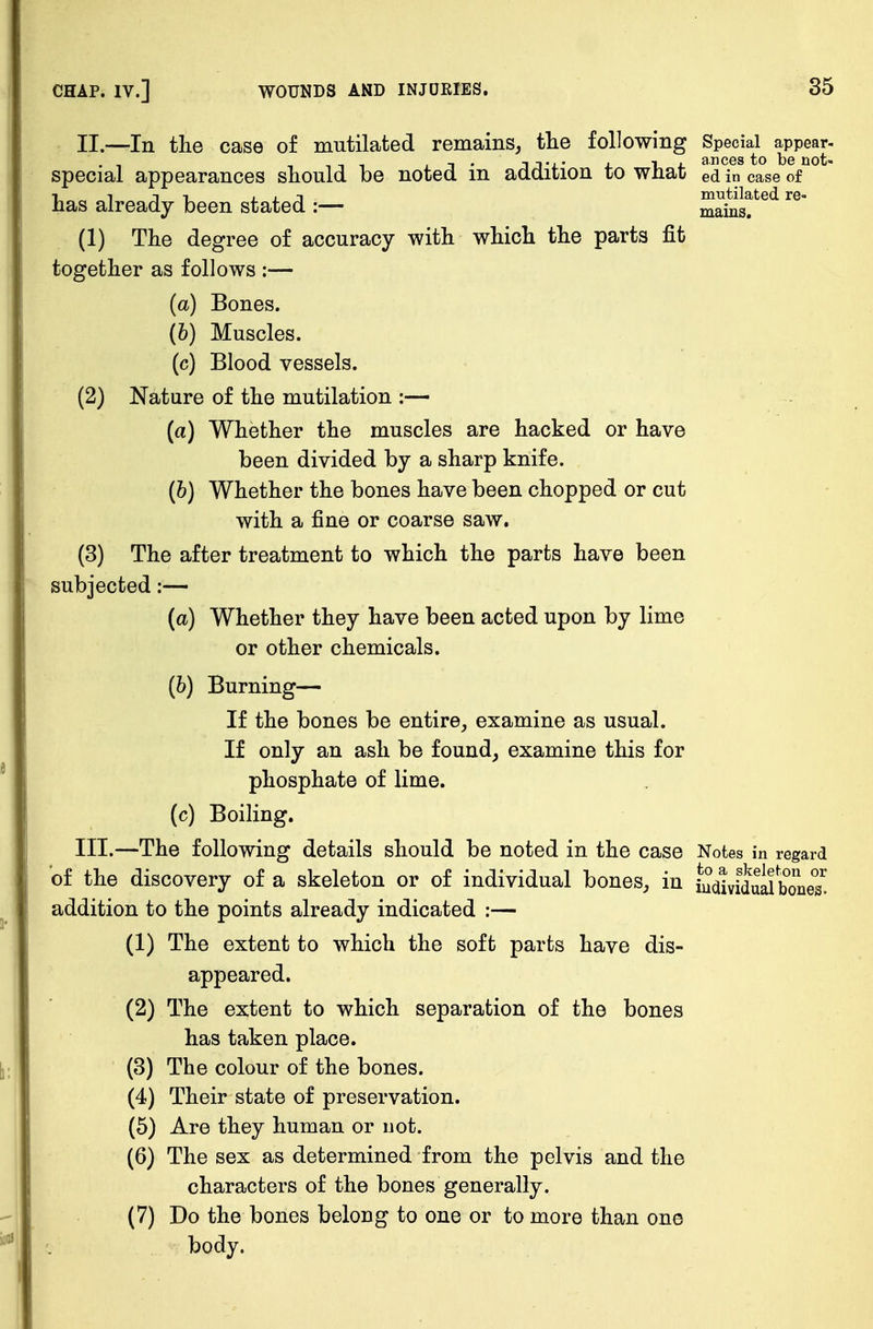 II. —In the case of mutilated remains, the following Special appear- special appearances should be noted in addition to what ed in case of 1, i i i j. j. jn mutilated re- nas already been stated :— mains. (1) The degree of accuracy with which the parts fit together as follows :— (a) Bones. (b) Muscles. (c) Blood vessels. (2) Nature of the mutilation :— (a) Whether the muscles are hacked or have been divided by a sharp knife. (b) Whether the bones have been chopped or cut with a fine or coarse saw. (3) The after treatment to which the parts have been subjected:— (a) Whether they have been acted upon by lime or other chemicals. (6) Burning— If the bones be entire, examine as usual. If only an ash be found, examine this for phosphate of lime. (c) Boiling. III. —The following details should be noted in the case Notes in regard of the discovery of a skeleton or of individual bones, in iudiviStoes' addition to the points already indicated :— (1) The extent to which the soft parts have dis- appeared. (2) The extent to which separation of the bones has taken place. (3) The colour of the bones. (4) Their state of preservation. (5) Are they human or uot. (6) The sex as determined from the pelvis and the characters of the bones generally. (7) Do the bones belong to one or to more than one body.
