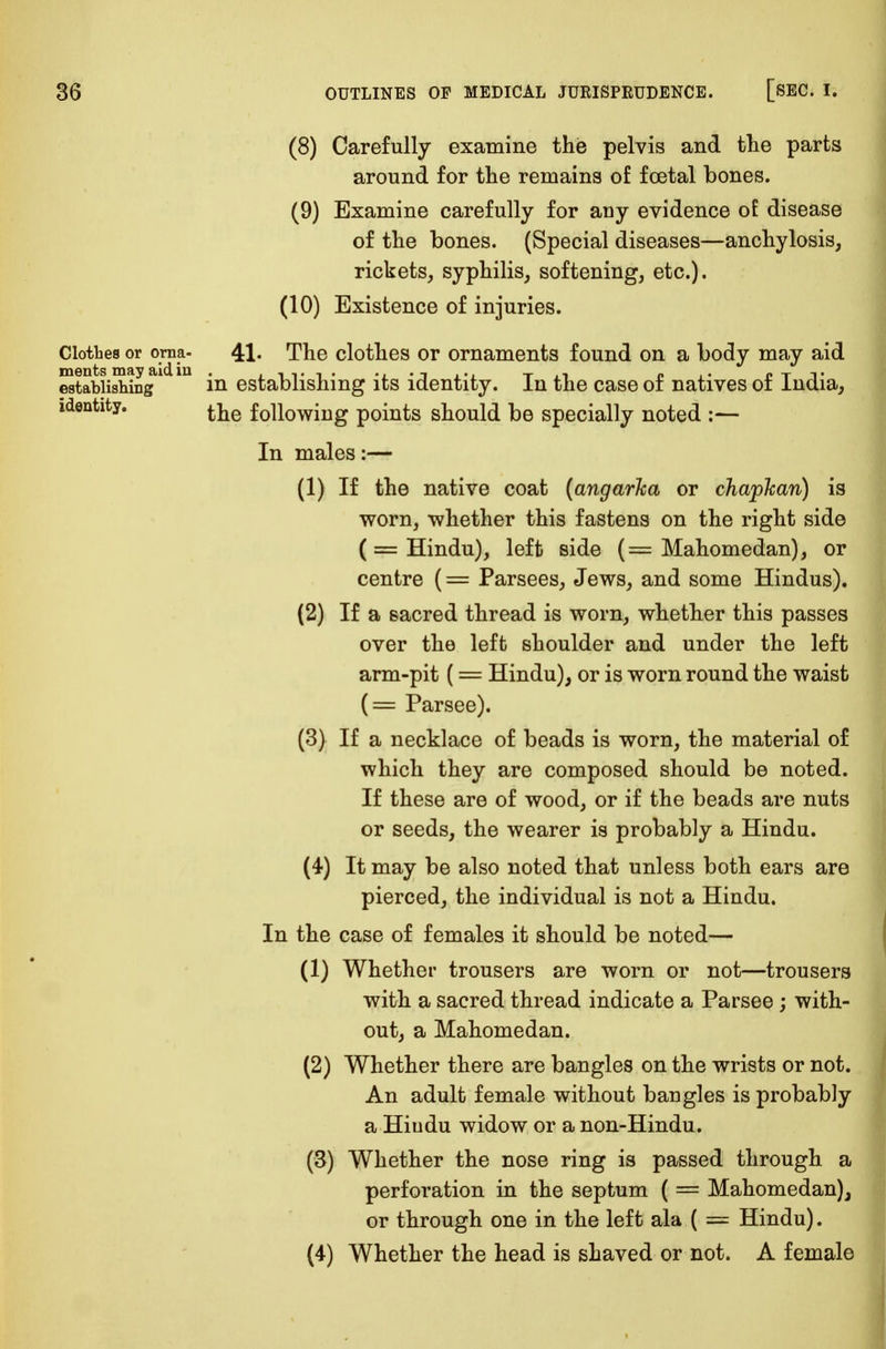 (8) Carefully examine the pelvis and the parts around for the remains of foetal bones. (9) Examine carefully for any evidence oi disease of the bones. (Special diseases—anchylosis, rickets, syphilis, softening, etc.). (10) Existence of injuries. Clothes or orna- 41- The clothes or ornaments found on a body may aid Stablishing1 m in establishing its identity. In the case of natives of India, identity. f0n0WiUg points should be specially noted :— In males:— (1) If the native coat (angarka or chapfcan) is worn, whether this fastens on the right side (= Hindu), left side (= Mahomedan), or centre (= Parsees, Jews, and some Hindus). (2) If a sacred thread is worn, whether this passes over the left shoulder and under the left arm-pit (= Hindu), or is worn round the waist (= Parsee). (3) If a necklace of beads is worn, the material of which they are composed should be noted. If these are of wood, or if the beads are nuts or seeds, the wearer is probably a Hindu. (4) It may be also noted that unless both ears are pierced, the individual is not a Hindu. In the case of females it should be noted— (1) Whether trousers are worn or not—trousers with a sacred thread indicate a Parsee ; with- out, a Mahomedan. (2) Whether there are bangles on the wrists or not. An adult female without bangles is probably a Hiudu widow or a non-Hindu. (3) Whether the nose ring is passed through a perforation in the septum ( = Mahomedan), or through one in the left ala ( = Hindu). (4) Whether the head is shaved or not. A female