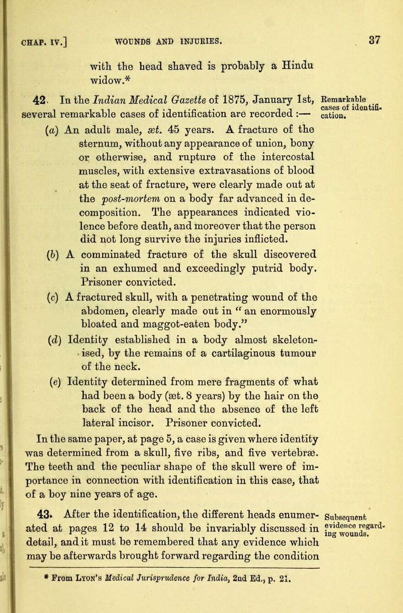 witli the head shaved is probably a Hindu widow.* 42. In the Indian Medical Gazette of 1875, January 1st, Remarkable , iii p-i it -i j cases of identifi- several remarkable cases ot identification are recorded :— cation. (a) An adult male, set. 45 years. A fracture of the sternum, without any appearance of union, bony or otherwise, and rupture of the intercostal muscles, with extensive extravasations of blood at the seat of fracture, were clearly made out at the post-mortem on a body far advanced in de- composition. The appearances indicated vio- lence before death, and moreover that the person did not long survive the injuries inflicted. (b) A comminated fracture of the skull discovered in an exhumed and exceedingly putrid body. Prisoner convicted. (c) A fractured skull, with a penetrating wound of the abdomen, clearly made out in  an enormously bloated and maggot-eaten body. (d) Identity established in a body almost skeleton- • ised, by the remains of a cartilaginous tumour of the neck. (e) Identity determined from mere fragments of what had been a body (aet. 8 years) by the hair on the back of the head and the absence of the left lateral incisor. Prisoner convicted. In the same paper, at page 5, a case is given where identity was determined from a skull, five ribs, and five vertebrae. The teeth and the peculiar shape of the skull were of im- portance in connection with identification in this case, that of a boy nine years of age. 43* After the identification, the different heads enumer- Subsequent ated at pages 12 to 14 should be invariably discussed in iJld^a^gard'' detail, and it must be remembered that any evidence which may be afterwards brought forward regarding the condition * From Lyon's Medical Jurisprudence for India, 2nd Ed., p. 21.