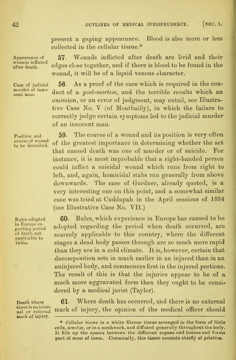 Appearance of -wounds inflicted after death. Case of judicial murder of inno- cent man. Position and course of wound to be described. Rules adopted in Europe re- garding period of death not. applicable to India. Death where there is no inter- nal or external mark of injury. present a gaping appearance. Blood is also more or less collected in the cellular tissue.* 57- Wounds inflicted after death are livid and their edges close together, and if there is blood to be found in the wound, it will be of a liquid venous character. 58- As a proof of the care which is required in the con- duct of a post-mortem, and the terrible results which an omission, or an error of judgment, may entail, see Illustra- tive Case No. V (of Montbailly), in which the failure to correctly judge certain symptoms led to the judicial murder of an innocent man. 59- The course of a wound and its position is very often of the greatest importance in determining whether the act that caused death was one of murder or of suicide. For instance, it is most improbable that a right-handed person could inflict a suicidal wound which runs from right to left, and, again, homicidal stabs run generally from above downwards. The case of Gardner, already quoted, is a very interesting one on this point, and a somewhat similar case was tried at Cuddapah in the April sessions of 1884 (see Illustrative Case No. VII.) 60- Rules, which experience in Europe has caused to be adopted regarding the period when death occurred, are scarcely applicable to this country, where the different stages a dead body passes through are so much more rapid than they are in a cold climate. It is, however, certain that decomposition sets in much earlier in an injured than in an uninjured body, and commences first in the injured portions. The result of this is that the injuries appear to be of a much more aggravated form than they ought to be consi- dered by a medical jurist (Taylor). 61. Where death has occurred, and there is no external mark of injury, the opinion of the medical officer should * Cellular tissue is a white fibrous tissue arranged in the form of little cells, areobae, or in a meshwork, and diffused generally throughout the body. It fills up the spaces between the different organs and tissues and forms part of most of them. Chemically, this tissue consists chiefly of gelatint.