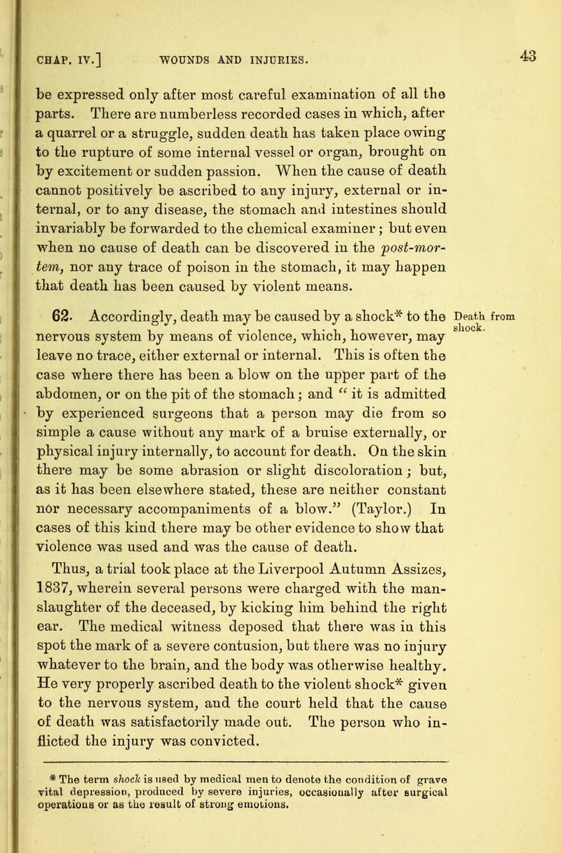 be expressed only after most careful examination of all the parts. There are numberless recorded cases in which, after a quarrel or a struggle, sudden death has taken place owing to the rupture of some internal vessel or organ, brought on by excitement or sudden passion. When the cause of death cannot positively be ascribed to any injury, external or in- ternal, or to any disease, the stomach and intestines should invariably be forwarded to the chemical examiner ; but even when no cause of death can be discovered in the post-mor- tem, nor any trace of poison in the stomach, it may happen that death has been caused by violent means. 62. Accordingly, death may be caused by a shock* to the Death from nervous system by means of violence, which, however, may leave no trace, either external or internal. This is often the case where there has been a blow on the upper part of the abdomen, or on the pit of the stomach; and  it is admitted by experienced surgeons that a person may die from so simple a cause without any mark of a bruise externally, or physical injury internally, to account for death. On the skin there may be some abrasion or slight discoloration; but, as it has been elsewhere stated, these are neither constant nOr necessary accompaniments of a blow. (Taylor.) In cases of this kind there may be other evidence to show that violence was used and was the cause of death. Thus, a trial took place at the Liverpool Autumn Assizes, 1837, wherein several persons were charged with the man- slaughter of the deceased, by kicking him behind the right ear. The medical witness deposed that there was in this spot the mark of a severe contusion, bat there was no injury whatever to the brain, and the body was otherwise healthy. He very properly ascribed death to the violent shock* given to the nervous system, and the court held that the cause of death was satisfactorily made out. The person who in- flicted the injury was convicted. * The term shoclc is used by medical men to denote the condition of grave yital depression, produced by severe injuries, occasionally after surgical operations or as the result of strong emotions.