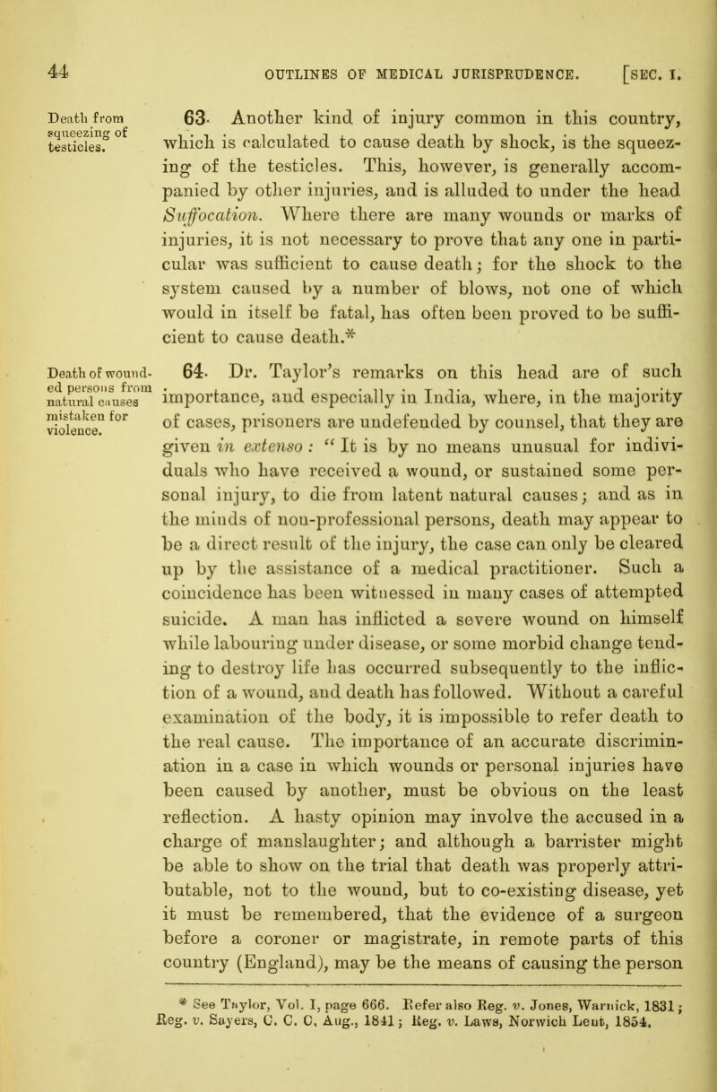 Death from 63- Another kind of injury common in this country, testlclesf ° which is calculated to cause death by shock, is the squeez- ing of the testicles. This, however, is generally accom- panied by other injuries, and is alluded to under the head Suffocation. Where there are many wounds or marks of injuries, it is not necessary to prove that any one in parti- cular was sufficient to cause death; for the shock to the system caused by a number of blows, not one of which would in itself be fatal, has often been proved to be suffi- cient to cause death.* Death oF wound- 64- Dr. Taylor's remarks on this head are of such ed persons from . -> . <.<• . T -,. , . n natural causes importance, and especially in India, where, m the majority ^olence11 f°r °^ cases> prisoners are undefended by counsel, that they are given in extenso :  It is by no means unusual for indivi- duals who have received a wound, or sustained some per- sonal injury, to die from latent natural causes; and as in the minds of non-professional persons, death may appear to be a direct result of the injury, the case can only be cleared up by the assistance of a medical practitioner. Such a coincidence has been witnessed in many cases of attempted suicide. A man has inflicted a severe wound on himself while labouring under disease, or some morbid change tend- ing to destroy life has occurred subsequently to the inflic- tion of a wound, and death has followed. Without a careful examination of the body, it is impossible to refer death to the real cause. The importance of an accurate discrimin- ation in a case in which wounds or personal injuries have been caused by another, must be obvious on the least reflection. A hasty opinion may involve the accused in a charge of manslaughter; and although a barrister might be able to show on the trial that death was properly attri- butable, not to the wound, but to co-existing disease, yet it must be remembered, that the evidence of a surgeon before a coroner or magistrate, in remote parts of this country (England), may be the means of causing the person * See Taylor, Vol. I, page 666. Eeferalso Reg. v. Jones, Warnick, 1831; Reg. v. Sajers, C. C. C, Aug., 1811; iteg. v. Laws, Norwich Lent, 1854.