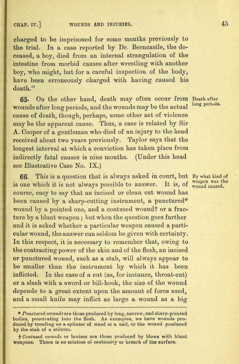 charged to be imprisoned for some months previously to the trial. In a case reported by Dr. Berncastle, the de- ceased, a boy, died from an internal strangulation of the intestine from morbid causes after wrestling with another boy, who might, but for a careful inspection of the body, have been erroneously charged with having caused his death. 65- On the other hand, death may often occur from Death after wounds after long periods, and the wounds may be the actual long penu 3' cause of death, though, perhaps, some other act of violence may be the apparent cause. Thus, a case is related by Sir A. Cooper of a gentleman who died of an injury to the head received about two years previously. Taylor says that the longest interval at which a conviction has taken place from indirectly fatal causes is nine months. (Under this head see Illustrative Case No. IX.) 66. This is a question that is always asked in court, but By what kind of -11.L Ti.- c weapon was the is one which it is not always possible to answer. It is, ot woun(i caused, course, easy to say that an incised or clean cut wound has been caused by a sharp-cutting instrument, a punctured* wound by a pointed one, and a contused woundf or a frac- ture by a blunt weapon; but when the question goes further and it is asked whether a particular weapon caused a parti- cular wound, the answer can seldom be given with certainty. In this respect, it is necessary to remember that, owing to the contracting power of the skin and of the flesh, an incised or punctured wound, such as a stab, will always appear to be smaller than the instrument by which it has been inflicted. In the case of a cut (as, for instance, throat-cut) or a slash with a sword or bill-hook, the size of the wound depends to a great extent upon the amount of force used, and a small knife may inflict as large a wound as a big * Punctured wounds are those produced by long, narrow, and sharp-pointed bodies, penetrating into the flesh. As examples, we have wounds pro- duced by treading on a splinter of wood or a nail, or the wound produced by the stab of a stiletto. f Contused wounds or bruises are those produced by blows with blunfc weapons. There is no solution of coutiuuity or breach of the surface.