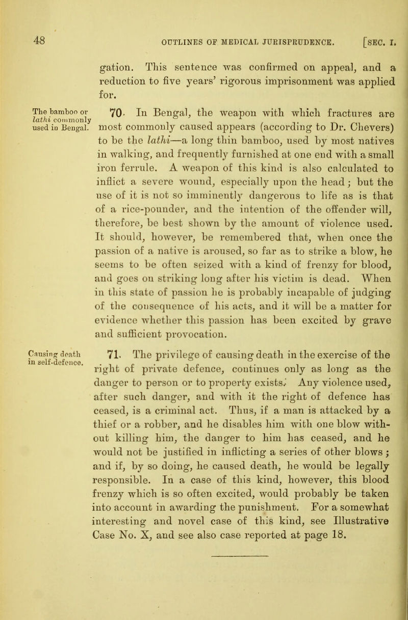 gation. This sentence was confirmed on appeal, and a reduction to five years' rigorous imprisonment was applied for. The bamboo or 7(3. In Bengal, the weapon with which fractures are lathi commonly _ , used in Bengal, most common!}*- caused appears (according to Dr. Chevers) to be the lathi—a long thin bamboo, used by most natives in walking, and frequently furnished at one end with a small iron ferrule. A weapon of this kind is also calculated to inflict a severe wound, especially upon the head; but the use of it is not so imminently dangerous to life as is that of a rice-pounder, and the intention of the offender will, therefore, be best shown by the amount of violence used. It should, however, be remembered that, when once the passion of a native is aroused, so far as to strike a blow, he seems to be often seized with a kind of frenzy for blood, and goes on striking long after his victim is dead. When in this state of passion he is probably incapable of judging of the consequence of his acts, and it will be a matter for evidence whether this passion has been excited by grave and sufficient provocation. Causing death 71. The privilege of causing death in the exercise of the right of private defence, continues only as long as the danger to person or to property exists..' Any violence used, after such danger, and with it the right of defence has ceased, is a criminal act. Thus, if a man is attacked by a thief or a robber, and he disables him with one blow with- out killing him, the danger to him has ceased, and he would not be justified in inflicting a series of other blows ; and if, by so doing, he caused death, he would be legally responsible. In a case of this kind, however, this blood frenzy which is so often excited, would probably be taken into account in awarding the punishment. For a somewhat interesting and novel case of this kind, see Illustrative Case No. X, and see also case reported at page 18.