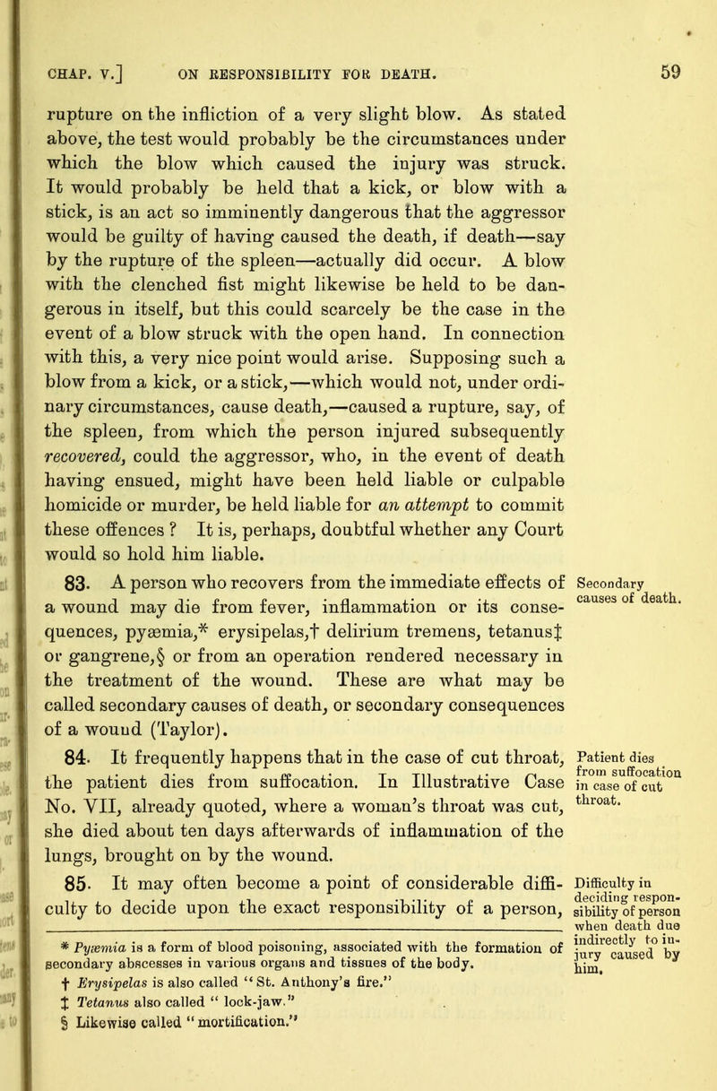 rupture on the infliction of a very slight blow. As stated above, the test would probably be the circumstances under which the blow which caused the injury was struck. It would probably be held that a kick, or blow with a stick, is an act so imminently dangerous that the aggressor would be guilty of having caused the death, if death—say by the rupture of the spleen—actually did occur. A blow with the clenched fist might likewise be held to be dan- gerous in itself, but this could scarcely be the case in the event of a blow struck with the open hand. In connection with this, a very nice point would arise. Supposing such a blow from a kick, or a stick,—which would not, under ordi- nary circumstances, cause death,—caused a rupture, say, of the spleen, from which the person injured subsequently recovered, could the aggressor, who, in the event of death having ensued, might have been held liable or culpable homicide or murder, be held liable for an attempt to commit these offences ? It is, perhaps, doubtful whether any Court would so hold him liable. 83. A person who recovers from the immediate effects of Secondary j tp £ - n i * • . causes of death, a wound may die irom lever, inflammation or its conse- quences, pysemia,* erysipelas,t delirium tremens, tetanusj or gangrene,§ or from an operation rendered necessary in the treatment of the wound. These are what may be called secondary causes of death, or secondary consequences of a wouud (Taylor). 84- It frequently happens that in the case of cut throat, Patient dies ., ... ■ , T. o rv» TTiiii.- n from suffocation the patient dies irom suffocation. In Illustrative Oase }n case of cut No. VII, already quoted, where a woman's throat was cut, throat« she died about ten days afterwards of inflammation of the lungs, brought on by the wound. 85- It may often become a point of considerable difii- Difficulty in culty to decide upon the exact responsibility of a person, sibUityofperson when death due * Pyiemia is a form of blood poisoning, associated with the formation of lurv^caused0 by secondary abscesses in various organs and tissues of the body. ^im f Erysipelas is also called  St. Anthony's fire. % Tetanus also called  lock-jaw, § Likewise called  mortification.